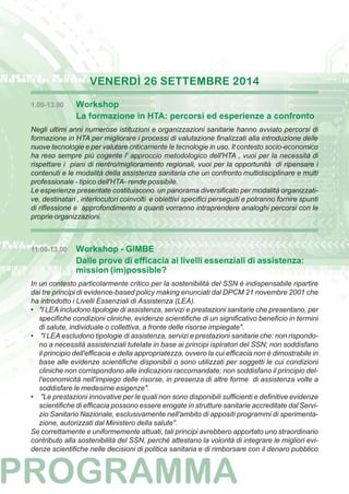 VENERDÌ 26 SETTEMBRE 2014 
1.00-13.00 Workshop 
La formazione in HTA: percorsi ed esperienze a confronto 
Negli ultimi anni numerose istituzioni e organizzazioni sanitarie hanno avviato percorsi di 
formazione in HTA per migliorare i processi di valutazione finalizzati alla introduzione delle 
nuove tecnologie e per valutare criticamente le tecnologie in uso. Il contesto socio-economico 
ha reso sempre più cogente l' approccio metodologico dell'HTA , vuoi per la necessità di 
rispettare i piani di rientro/miglioramento regionali, vuoi per la opportunità di ripensare i 
contenuti e le modalità della assistenza sanitaria che un confronto multidisciplinare e multi 
professionale - tipico dell'HTA- rende possibile. 
Le esperienze presentate costituiscono un panorama diversificato per modalità organizzati-ve, 
destinatari , interlocutori coinvolti e obiettivi specifici perseguiti e potranno fornire spunti 
di riflessione e approfondimento a quanti vorranno intraprendere analoghi percorsi con le 
proprie organizzazioni. 
11.00-13.00 Workshop - GIMBE 
Dalle prove di efficacia ai livelli essenziali di assistenza: 
mission (im)possible? 
In un contesto particolarmente critico per la sostenibilità del SSN è indispensabile ripartire 
dai tre principi di evidence-based policy making enunciati dal DPCM 21 novembre 2001 che 
ha introdotto i Livelli Essenziali di Assistenza (LEA). 
• "I LEA includono tipologie di assistenza, servizi e prestazioni sanitarie che presentano, per 
specifiche condizioni cliniche, evidenze scientifiche di un significativo beneficio in termini 
di salute, individuale o collettiva, a fronte delle risorse impiegate". 
• "I LEA escludono tipologie di assistenza, servizi e prestazioni sanitarie che: non rispondo-no 
a necessità assistenziali tutelate in base ai principi ispiratori del SSN; non soddisfano 
il principio dell'efficacia e della appropriatezza, ovvero la cui efficacia non è dimostrabile in 
base alle evidenze scientifiche disponibili o sono utilizzati per soggetti le cui condizioni 
cliniche non corrispondono alle indicazioni raccomandate; non soddisfano il principio del-l'economicità 
nell'impiego delle risorse, in presenza di altre forme di assistenza volte a 
soddisfare le medesime esigenze". 
• "Le prestazioni innovative per le quali non sono disponibili sufficienti e definitive evidenze 
scientifiche di efficacia possono essere erogate in strutture sanitarie accreditate dal Servi-zio 
Sanitario Nazionale, esclusivamente nell'ambito di appositi programmi di sperimenta-zione, 
autorizzati dal Ministero della salute". 
Se correttamente e uniformemente attuati, tali principi avrebbero apportato uno straordinario 
contributo alla sostenibilità del SSN, perché attestano la volontà di integrare le migliori evi-denze 
scientifiche nelle decisioni di politica sanitaria e di rimborsare con il denaro pubblico 
 