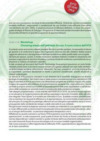 solo servizi e prestazioni sanitarie di documentata efficacia. Viceversa, servizi e prestazioni 
sanitarie inefficaci, inappropriati o caratterizzati da una limitata costo-efficacia (low-value) 
non rientrano nei LEA. Infine, in assenza di prove di efficacia definitive, in linea con un'ade-guata 
strategia di Ricerca & Sviluppo, l'erogazione di interventi sanitari innovativi deve essere 
circoscritta all'interno di specifici programmi di sperimentazione. 
16.00-17.30 Workshop 
Choosing wisely nell'intensità di cura: il ruolo chiave dell'HTA 
Il contesto socio-economico attuale prevede, anche in ambito sanitario, la necessità di ridurre 
gli sprechi e di contenere la spesa ma è opinione comune che tale obiettivo debba essere 
raggiunto attraverso il perseguimento dell'appropriatezza e della qualità delle cure erogate. 
Sempre più spesso, quindi, si rende necessario adottare metodi e modelli di valutazione che 
possano supportare le decisioni di politica sanitaria fornendo evidenze e permettendo la co-struzione 
e l'utilizzo di indicatori specifici. 
In tale contesto gli strumenti dell'Health Technology Assessment assumono un ruolo fonda-mentale 
poiché sono e dovranno essere sempre più spesso utilizzati non solo nella valutazio-ne 
di tecnologie sanitarie (attrezzature, dispositivi, farmaci, procedure, ecc) ma anche al fine 
di supportare i processi decisionali in merito a percorsi assistenziali, assetti strutturali e 
modelli organizzativi. 
Le attività di HTA possono orientarsi in più direzioni ed è possibile distinguere tra diverse 
tipologie di valutazioni. Nel nostro caso è stata presa in considerazione una metodica di HTA 
project oriented al fine di assumere una dimensione progettuale di ampio respiro che possa 
fungere da supporto alle politiche di programmazione sanitaria che, negli ultimi anni, hanno 
centrato la propria azione sul modello di diversificazione delle aree ospedaliere e sull'attribu-zione 
delle competenze secondo livelli di complessità delle prestazioni erogate. 
Tale disegno programmatico, come indicato dal PSSR 2012-2015, ha come principio ispirato-re 
ed attuatore la riorganizzazione del setting ospedaliero secondo il modello delle reti clini-che 
integrate "Hub-Spoke" e il modello per Intensità di Cure. Suddetto modello assistenziale, 
che si inserisce nei requisiti di efficienza e di appropriatezza, ha come finalità il superamento 
del principio di contiguità tra patologie afferenti ad una disciplina specialistica verso il nuovo 
presupposto della similarità dei bisogni e delle intensità di cure richieste. 
Riorganizzare moduli di degenza secondo il modello per intensità di cura significa rispondere 
in modo differenziato ai diversi livelli di complessità clinica ed assistenziale articolando, attor-no 
ai bisogni dell'assistito, un percorso diagnostico-terapeutico unico. 
Riflettendo su questo scenario e sul futuro HTA scopriamo nuovi territori che presentano sfide 
appassionanti, a volte esasperanti, quali quella di dover far fronte al divario crescente tra le 
risorse disponibili per i sistemi sanitari e quelle richieste dall'invecchiamento della popolazio-ne 
e dal crescente flusso di nuova tecnologia o di un nuovo modello organizzativo. 
Tale nuovo scenario ci offre l'opportunità di rafforzare l'HTA, espandendone e approfondendo-ne 
le basi scientifiche. 
 
