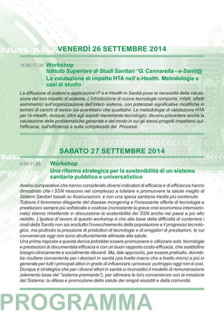 VENERDÌ 26 SETTEMBRE 2014 
16.00-17.30 Workshop 
Istituto Superiore di Studi Sanitari “G. Cannarella - e-Sanit@ 
La valutazione di impatto HTA nell’e-Health. Metodologie e 
casi di studio 
La diffusione di sistemi e applicazioni IT e e-Health in Sanità pone la necessità della valuta-zione 
del loro impatto di sistema. L'introduzione di nuove tecnologie comporta, infatti, effetti 
asimmetrici sull'organizzazione dell'intero sistema, con potenziali significative modifiche in 
termini di carichi di lavoro sia quantitativi che qualitativi. Le metodologie di valutazione HTA 
per l'e-Health, dunque, oltre agli aspetti meramente tecnologici, devono prevedere anche la 
valutazione delle problematiche generate e del modo in cui gli stessi progetti impattano sul-l'efficacia, 
sull'efficienza e sulla complessità dei Processi. 
SABATO 27 SETTEMBRE 2014 
9.00-11.00 Workshop 
Una riforma strategica per la sostenibilità di un sistema 
sanitario pubblico e universalistico 
Analisi comparative che hanno considerato diversi indicatori di efficacia e di efficienza hanno 
dimostrato che i SSN riescono nel complesso a tutelare e promuovere la salute meglio di 
Sistemi Sanitari basati su Assicurazioni, e con una spesa sanitaria media più contenuta. 
Tuttavia il fenomeno dilagante del disease mongering e l'incessante offerta di tecnologie e 
prestazioni sempre più sofisticate e costose (nonostante la grave crisi economica internazio-nale) 
stanno rimettendo in discussione la sostenibilità dei SSN anche nei paesi a più alto 
reddito. L'ipotesi di lavoro di questo workshop è che alla base della difficoltà di contenere i 
costi della Sanità non sia anzitutto l'invecchiamento della popolazione e il progresso tecnolo-gico, 
ma piuttosto la pressione di produttori di tecnologie e di erogatori di prestazioni, le cui 
convenienze oggi non sono strutturalmente allineate alla salute. 
Una prima risposta a questa deriva potrebbe essere promuovere e utilizzare solo tecnologie 
e prestazioni di documentata efficacia e con un buon rapporto costo-efficacia, che soddisfino 
bisogni clinicamente e socialmente rilevanti. Ma, tale approccio, per essere praticato, dovreb-be 
risultare conveniente per i decisori in sanità (sia livello macro che a livello micro) e più in 
generale per tutti i principali attori in grado di influenzare i processi: purtroppo oggi non è così. 
Dunque è strategico che per i diversi attori in sanità si riconsideri il modello di remunerazione 
(elemento base del "sistema premiante"), per allineare le loro convenienze con la missione 
del Sistema: la difesa e promozione della salute dei singoli assistiti e della comunità. 
 