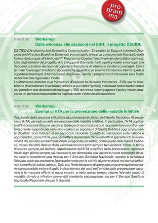 9.00-11.00 Workshop 
Dalle evidenze alle decisioni nel SSN: il progetto DECIDE 
DECIDE (Developing and Evaluating Communication Strategies to Support Informed Deci-sions 
and Practice Based on Evidence) è un progetto di ricerca quinquennale finanziato dalla 
Comunità Europea all'interno del 7° Programma Quadro (http://www.decide-collaboration.eu). 
Uno degli obiettivi del progetto, è lo sviluppo di strumenti rivolti a policy maker e manager che 
debbano prendere decisioni di copertura finanziaria di interventi sanitari (coverage). Con il 
termine "coverage" si indicano decisioni che riguardino se e come introdurre o interrompere la 
copertura finanziaria di farmaci, test, dispositivi, servizi o programmi di intervento sia a livello 
nazionale che regionale o locale. 
Lo strumento utilizzato è un framework (Evidence to Decision framework - EtD) che ha l'am-bizione 
di sintetizzare le evidenze relative a quei fattori (criteri) individuati come fondamentali 
per prendere una decisione di coverage. L'EtD dovrebbe accompagnare il policy maker attra-verso 
un percorso trasparente ed esplicito dalle evidenze alla decisione 
. 
9.00-11.00 Workshop 
Esempi di HTA per la prevenzione delle malattie infettive 
Il razionale della sessione è illustrare alcuni esempi di utilizzo dell'Health Tecnology Assesse-ment 
(HTA) nel settore della prevenzione delle malattie infettive. In particolare, l'HTA applica-to 
all'introduzione di nuovi vaccini o strategie di vaccinazione può rappresentare uno strumen-to 
di grande supporto per i decision-makers su argomenti di Sanità Pubblica oggi ampiamen-te 
dibattuti. Solo l'utilizzo di un approccio razionale fondato su valutazioni sistematiche e 
approfondite, come l'HTA, può permettere di prendere decisioni difficili (garantendo la soste-nibilità 
del servizio sanitario nazionale e regionale) in ambiti, come quello della Sanità Pubbli-ca, 
in cui i benefici derivati dalle vaccinazioni non sono sempre ben evidenti. Infatti, in tempi 
di risorse sempre più limitate, l'applicazione dell'HTA al settore della prevenzione vaccinale 
risulta ogni giorno sempre più necessaria per dimostrare che vaccini e nuove tecnologie devo-no 
essere considerati una risorsa per il Servizio Sanitario Nazionale: spesso si evidenzia 
l'elevato costo da sostenere finanziariamente per le attività di prevenzione ma non si sottoli-nea 
i benefici di salute ottenuti. Solo con l'individuazione di adeguate programmazioni sanita-rie 
sarà possibile evitare il taglio indiscriminato dei costi nell'ambito della prevenzione vacci-nale 
o la mancata offerta di nuovi vaccini, e nello stesso tempo, ridurre l'elevato carico di 
malattia dovuto a infezioni prevenibili mediante vaccinazione, sia per il Servizio Sanitario 
Nazionale/Regionale che per la Società. 
 