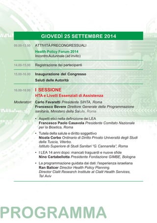 GIOVEDÌ 25 SETTEMBRE 2014 
09.00-13.00 ATTIVITÀ PRECONGRESSUALI 
Health Policy Forum 2014 
Incontro Autunnale (ad invito) 
14.00-15.00 Registrazione dei partecipanti 
15.00-16.00 Inaugurazione del Congresso 
Saluti delle Autorità 
16.00-18.00 I SESSIONE 
HTA e Livelli Essenziali di Assistenza 
Moderatori: Carlo Favaretti Presidente SIHTA, Roma 
Francesco Bevere Direttore Generale della Programmazione 
sanitaria, Ministero della Salute, Roma 
• Aspetti etici nella definizione dei LEA 
Francesco Paolo Casavola Presidente Comitato Nazionale 
per la Bioetica, Roma 
• Tutela della salute e diritto soggettivo 
Nicola Corbo Ordinario di Diritto Privato Università degli Studi 
della Tuscia, Viterbo. 
Istituto Superiore di Studi Sanitari “G. Cannarella”, Roma 
• I LEA 14 anni dopo: mancati traguardi e nuove sfide 
Nino Cartabellotta Presidente Fondazione GIMBE, Bologna 
• La programmazione guidata dai dati: l'esperienza israeliana 
Ran Balicer Director Health Policy Planning. 
Director Clalit Research Institute at Clalit Health Services, 
Tel Aviv 
 