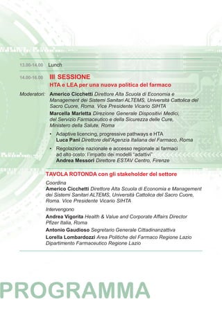 13.00-14.00 Lunch 
14.00-16.00 III SESSIONE 
HTA e LEA per una nuova politica del farmaco 
Moderatori: Americo Cicchetti Direttore Alta Scuola di Economia e 
Management dei Sistemi Sanitari ALTEMS, Università Cattolica del 
Sacro Cuore, Roma. Vice Presidente Vicario SIHTA 
Marcella Marletta Direzione Generale Dispositivi Medici, 
del Servizio Farmaceutico e della Sicurezza delle Cure, 
Ministero della Salute, Roma 
• Adaptive licencing, progressive pathways e HTA 
Luca Pani Direttore dell'Agenzia Italiana del Farmaco, Roma 
• Regolazione nazionale e accesso regionale ai farmaci 
ad alto costo: l’impatto dei modelli “adattivi” 
Andrea Messori Direttore ESTAV Centro, Firenze 
TAVOLA ROTONDA con gli stakeholder del settore 
Coordina 
Americo Cicchetti Direttore Alta Scuola di Economia e Management 
dei Sistemi Sanitari ALTEMS, Università Cattolica del Sacro Cuore, 
Roma. Vice Presidente Vicario SIHTA 
Intervengono 
Andrea Vigorita Health & Value and Corporate Affairs Director 
Pfizer Italia, Roma 
Antonio Gaudioso Segretario Generale Cittadinanzattiva 
Lorella Lombardozzi Area Politiche del Farmaco Regione Lazio 
Dipartimento Farmaceutico Regione Lazio 
 