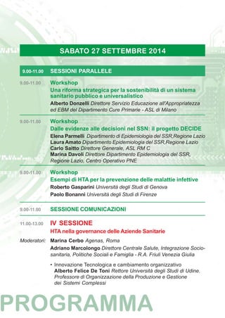 SABATO 27 SETTEMBRE 2014 
9.00-11.00 SESSIONI PARALLELE 
9.00-11.00 Workshop 
Una riforma strategica per la sostenibilità di un sistema 
sanitario pubblico e universalistico 
Alberto Donzelli Direttore Servizio Educazione all'Appropriatezza 
ed EBM del Dipartimento Cure Primarie - ASL di Milano 
9.00-11.00 Workshop 
Dalle evidenze alle decisioni nel SSN: il progetto DECIDE 
Elena Parmelli Dipartimento di Epidemiologia del SSR,Regione Lazio 
Laura Amato Dipartimento Epidemiologia del SSR,Regione Lazio 
Carlo Saitto Direttore Generale, ASL RM C 
Marina Davoli Direttore Dipartimento Epidemiologia del SSR, 
Regione Lazio, Centro Operativo PNE 
9.00-11.00 Workshop 
Esempi di HTA per la prevenzione delle malattie infettive 
Roberto Gasparini Università degli Studi di Genova 
Paolo Bonanni Università degli Studi di Firenze 
9.00-11.00 SESSIONE COMUNICAZIONI 
11.00-13.00 IV SESSIONE 
HTA nella governance delle Aziende Sanitarie 
Moderatori: Marina Cerbo Agenas, Roma 
Adriano Marcolongo Direttore Centrale Salute, Integrazione Socio-sanitaria, 
Politiche Sociali e Famiglia - R.A. Friuli Venezia Giulia 
• Innovazione Tecnologica e cambiamento organizzativo 
Alberto Felice De Toni Rettore Università degli Studi di Udine. 
Professore di Organizzazione della Produzione e Gestione 
dei Sistemi Complessi 
 