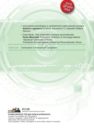 • Innovazione tecnologica e cambiamento nelle aziende sanitarie 
Adriano Lagostena Direttore Generale E.O. Ospedali Galliera, 
Genova 
• Case Study: Test molecolari e terapie personalizzate 
Paolo Marchetti Professore Ordinario di Oncologia Medica 
"Sapienza" Università di Roma. 
Presidente Società Italiana di Medicina Personalizzata, Roma 
13.00-13.30 Conclusioni e chiusura del Congresso 
Crediti attribuiti 12,8 (per tutte le professioni) 
L’evento è accreditato per 150 persone 
Verranno assegnati i crediti ECM fino al raggiungimento 
delle prime 150 iscrizioni pervenute. 
Sarà rispettato l’ordine cronologico di arrivo delle schede di iscrizione. 
 