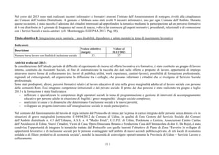 111
Nel corso del 2013 sono stati realizzati incontri informativi e formativi inerenti l’istituto dell’Amministratore di sostegno, rivolti alla cittadinanza
dei Comuni dell’Ambito Distrettuale. A gennaio e febbraio sono stati svolti 9 incontri informativi, uno per ogni Comune dell’Ambito. Durante
queste occasioni, è stata raccolta l’adesione dei cittadini interessati ad approfondire la tematica mediante la partecipazione ad un percorso formativo
di 6 ore distribuite in 3 giornate di frequenza nel mese di marzo, volto a far conoscere gli aspetti normativi, procedurali, relazionali e di connessione
con i Servizi Sociali e socio-sanitari. (cfr. Monitoraggio II-III PAA 2013. Pag. 88).
Titolo obiettivo 8: Integrazione socio sanitaria – area disabilità, dipendenze e salute mentale in tema di inserimento lavorativo
Indicatori:
Descrizione
Valore obiettivo
(target)
Valore al
31/12/2013
Numero borse lavoro con finalità di inclusione sociale 33 37
Attività svolta nel 2013:
In considerazione dell’attuale periodo di difficoltà al reperimento di risorse ed offerte lavorative e/o formative, è stato costituito un gruppo di lavoro
interno, costituito da Assistenti Sociali, al fine di sistematizzare la raccolta dei dati sulle offerte e proposte di lavoro, opportunità di impiego
attraverso nuove forme di collocamento (es. lavori di pubblica utilità, work experience, cantieri-lavoro), possibilità di formazione professionale,
regionali ed extra-regionali, ed organizzarne la diffusione tra i colleghi, che possano informare i cittadini che si rivolgono al Servizio Sociale
professionale.
Sono stati predisposti, altresì, percorsi formativi relativi al lavoro educativo di rete nella grave marginalità adulta ed al lavoro sociale con persone
delle comunità Rom. Essi integrano competenze istituzionali e del privato sociale. Il primo dei due percorsi è stato realizzato tra giugno e luglio
2013 e la formazione è stata finalizzata a:
- rafforzare e specializzare le competenze degli operatori sociali in tema di programmazione e gestione di interventi di accompagnamento
educativo per persone adulte in situazione di fragilità / grave marginalità / disagio sociale complesso;
- analizzare le cause e le dinamiche che determinano l’esclusione sociale e le nuove povertà;
- sviluppare un progetto-intervento sull’emarginazione sociale in modo partecipativo.
Nel contesto del funzionamento del tavolo di regia istituito dal Protocollo di intesa per la presa in carico integrata delle persone senza dimora e/o in
situazioni di grave marginalità (sottoscritto il 04/04/2012 da Comune di Udine, in qualità di Ente Gestore del Servizio Sociale dei Comuni
dell’Ambito distrettuale n. 4.5 dell’Udinese, A.S.S. n. 4 “Medio Friuli”, U.E.P.E. di Udine, Pordenone e Gorizia, Associazioni Centro Caritas
dell’Arcidiocesi di Udine, Nuovi Cittadini, Vicini di Casa, Opera Diocesana Betania e Fondazione Casa dell’Immacolata di don E. De Roja), è stata
condivisa l’opportunità di integrare le tematiche trattate dal Protocollo con quelle inerenti l’obiettivo di Piano di Zona “Favorire lo sviluppo di
opportunità lavorative e di inclusione sociale per le persone svantaggiate nell’ambito di nuovi accordi pubblico-privato, di reti locali di economia
solidale e di filiere produttive di economia sociale”, nonché la necessità di coinvolgere operativamente la Provincia di Udine – Servizio Lavoro e
collocamento.
 