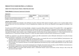 116
PROGETTO 9.5 SERVIZI PER LA FAMIGLIA
OBIETTIVI STRATEGICI PER IL TRIENNIO 2013-2015
Titolo obiettivo 1: Istituzione Agenzia per la famiglia
Indicatori:
Descrizione
Valore obiettivo
(target)
Valore al 31/12/2013
Progettazione sperimentazione del portale per la
famiglia e dei nuovi strumenti informativi
ON OFF
Attività svolta nel 2013:
Relativamente al portale per la famiglia è stata effettuata una prima valutazione delle esigenze di progetto, anche se non si è potuto andare avanti a
causa del fatto che il sito web istituzionale è in fase di riprogettazione completa e per ora non sono disponibili risorse aggiuntive da dedicare a tale
portale.
Nei primi mesi nel 2013 la guida ai servizi per famiglie - stampata in occasione della conferenza tenutasi il 29 novembre 2012 - è stata aggiornata e
messa a disposizione on line su una sezione dedicata del sito internet del Comune di Udine, insieme ai documenti di lavoro della citata conferenza.
Parallelamente sono stati avviati contatti con le associazioni che avevano dato la loro disponibilità a collaborare con l’amministrazione comunale su
temi legati alla famiglia. Questi contatti si sono sviluppati sia tramite incontri plenari che con singole associazioni. E’ in fase di sperimentazione una
collaborazione tra l’Associazione Famiglie Numerose e il SISSU per quanto riguarda la diffusione delle informazioni per le famiglie.
Il SISSU ha continuato la sua attività di informazione e supporto agli uffici amministrativi anche effettuando direttamente la raccolta di alcune
richieste di beneficio, in particolare i suoi compiti sono stati:
a) Informazioni e orientamento sui servizi sociali del Comune di Udine e su eventuali altri servizi resi da altre Pubbliche Amministrazioni e dai
principali soggetti del privato che partecipano alle reti territoriali di welfare;
b) Sportello di primo ascolto (funzione di filtro ed orientamento) per le persone che intendono rivolgersi per qualunque motivo agli uffici dei
Servizi Sociali, con la specifica funzione di concordare appuntamenti personalizzati per gli eventuali approfondimenti con gli uffici ubicati
in Viale Duodo;
c) Informazioni e orientamento su servizi/interventi/progetti per le famiglie attivati dal Comune di Udine, da altre Pubbliche Amministrazioni e
dai principali soggetti privati e del privato sociale che partecipano alle reti territoriali del welfare;
d) Sportello addetto al ricevimento delle domande relative a determinati benefici sociali (l’attivazione avviene volta per volta in base alle
previsioni dei relativi bandi)
 
