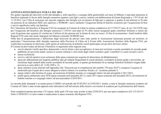 118
ATTIVITÀ ISTITUZIONALE SVOLTA NEL 2013:
Per quanto riguarda gli interventi rivolti alla famiglia e, nello specifico, a sostegno della genitorialità, nel mese di febbraio è stata data attuazione al
beneficio regionale in favore delle famiglie numerose (quattro o più figli a carico), istituito con deliberazione di Giunta Regionale n. 1767 d’ord. del
11.10.2012, con il fine di assicurare uno speciale supporto alle famiglie con un numero di figli pari o superiore a quattro di età inferiore ai 26 anni
(in possesso di un indicatore ISEE non superiore a 30.000,00.- euro), mediante l’erogazione diretta di benefici economici per l’acquisizione di beni
e servizi significativi nella vita familiare.
Per l’attuazione del beneficio la Regione FVG ha assegnato al Comune di Udine la somma complessiva di 117.955,57 euro, di cui 114.519,96 euro
per l’erogazione del beneficio alle famiglie numerose e 3.435,61 euro (pari al 3% delle risorse assegnate) quale contributo forfetario a ristoro dei
costi di gestione (per acquisto di voucher per l’utilizzo di due persone per la durata di circa un mese). Al fine di incrementare i fondi trasferiti dalla
Regione FVG sono stati anche impegnati sul bilancio comunale 20.000,00 euro.
Nella fase di programmazione e definizione degli interventi da attivare sono state sentite le Associazioni interessate presenti sul territorio, in
particolare l’Associazione delle famiglie numerose della Provincia di Udine ed il Forum delle Associazioni familiari della Regione FVG, per
condividere le proposte di intervento, nello spirito di realizzazione di politiche sociali partecipate con gli attori del terzo settore.
Il Comune ha provveduto ad attivare il beneficio in argomento nelle seguenti aree:
● servizi educativi (nello specifico, doposcuola e servizi di pre e post accoglienza e le tasse per iscrizioni a scuole secondarie di secondo grado
pubbliche ed università statali, escluse le somme richieste a vario titolo dagli istituti scolastici quali “contributi”) e centri ricreativi estivi;
● mense scolastiche;
● servizi e attività sportive (con esclusione delle spese sostenute per acquisto di attrezzature ed abbigliamento);
● spese per abbonamenti per trasporto pubblico (per gli studenti frequentanti le scuole primarie, secondarie di primo grado e universitari, ad
esclusione degli studenti delle scuole secondarie di secondo grado, in quanto già destinatari di un analogo beneficio forfetario erogato dalla
provincia ai sensi della L.R. 12.02.1998 n. 3);
● spese sanitarie (come elencate nell’appendice alle “Istruzioni per la compilazione del modello 730 anno 2012”), compreso l’acquisto di
medicinali (per il quale deve essere allegata la relativa fattura o lo scontrino fiscale c.d. “scontrino parlante”);
● utenze relative alla fornitura di acqua, ad esclusione di bollette insolute e/o conguagli relativi ad anni precedenti il 2011/2012;
● tariffa igiene ambientale anno 2010 (spesa sostenuta nell’annualità 2011) e anno 2011 (spesa sostenuta nell’annualità 2012), ad esclusione di
bollette insolute e/o conguagli relativi ad anni precedenti il 2010/2011.
La raccolta delle domande è avvenuta presso il SISSU nel periodo dal 01/02/2013 al 25/02/2013. Inoltre, a tutte le famiglie numerose residenti nel
Comune di Udine è stata inviata apposita nota informativa sull’attivazione della misura e sui termini di scadenza per la presentazione dell’istanza.
Sono complessivamente pervenute 132 istanze, delle quali 128 sono state accolte in data 22/04/2013, per una spesa complessiva di € 121.635,57.
Entro il 30/04/2013 si è provveduto a rendicontare le spese sostenute alla Regione FVG .
 