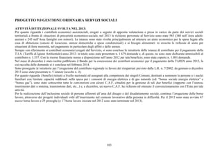 103
PROGETTO 9.0 GESTIONE ORDINARIA SERVIZI SOCIALI
ATTIVITÀ ISTITUZIONALE SVOLTA NEL 2013:
Per quanto riguarda i contributi economici assistenziali, erogati a seguito di apposita valutazione e presa in carico da parte dei servizi sociali
territoriali a fronte di situazioni di precarietà economico-sociale, nel 2013 le richieste pervenute al Servizio sono state 585 (340 nell’Area adulti-
anziani e 245 nell’Area famiglie con minori). Le istanze sono state rivolte principalmente ad ottenere un aiuto economico per le spese legate alla
casa di abitazione (canoni di locazione, utenze domestiche e spese condominiali) e ai bisogni alimentari: in crescita le richieste di aiuto per
situazioni di forte morosità, nel pagamento in particolare degli affitti e delle utenze.
Sempre con riferimento ai contributi economici erogati dal Servizio, si sono concluse le istruttorie delle istanze di contributo per il pagamento della
T.I.A. (Tariffa di Igiene Ambientale) anno 2012: in totale sono state presentate n. 1.679 domande e, di queste, ne sono state dichiarate ammissibili al
contributo n. 1.557. Con le risorse finanziarie messe a disposizione nell’anno 2012 per tale beneficio, sono state coperte n. 1.001 domande.
Nel mese di dicembre è stato inoltre pubblicato il Bando per la concessione dei contributi economici per il pagamento della TARES anno 2013, la
cui raccolta delle domande si è conclusa nel febbraio 2014.
Sono proseguite le istruttorie per l’erogazione del contributo regionale in favore dei rimpatriati previsto dalla L.R. n. 7/2002: da gennaio a dicembre
2013 sono state presentate n. 5 istanze (accolte n. 4).
Per quanto riguarda i benefici istituiti a livello nazionale ed assegnati alla competenza dei singoli Comuni, destinati a sostenere le persone o i nuclei
familiari con limitate capacità reddituali nella spesa per i consumi di energia elettrica e di gas naturale (cd. “bonus sociale energia elettrica” e
“bonus gas”), sono state sottoscritte tutte le convenzioni con alcuni C.A.F. cittadini per la gestione di tali due benefici (rapporto con l’utenza,
inserimento dati a sistema, trasmissione dati, etc...) e, a dicembre, un nuovo C.A.F. ha richiesto ed ottenuto il convenzionamento con l’Ente per tale
attività.
Per la realizzazione dell’inclusione sociale di persone afferenti all’area del disagio e del disadattamento sociale, continua l’erogazione delle borse
lavoro, attraverso dei progetti individuali volti all’inserimento nel contesto lavorativo della persona in difficoltà. Per il 2013 sono state avviate 67
nuove borse lavoro e 25 proroghe (e 17 borse lavoro iniziate nel 2012 sono state terminate nel 2013).
 