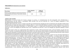 108
Titolo obiettivo 4: Integrazione socio-sanitaria
Indicatore:
Descrizione
Valore obiettivo
(target)
Valore al
31/12/2013
Numero persone fragili per le quali sono stati attivati
percorsi di dimissioni protette a tutela della continuità
assistenziale
3100 3134
Attività svolta nel 2013:
Relativamente al Servizio Sociale dei Comuni, prosegue la raccolta e la sistematizzazione dei dati demografici oltre all’elaborazione e
all’organizzazione dei dati sociali e sociosanitari riferiti all’anno 2012, per gli interventi ed i servizi di propria competenza, al fine
dell’aggiornamento del Piano di Zona.
Rispetto ai dati di interventi e servizi, è costante il raccordo con l’amministrazione regionale per trarre le informazioni più utili dalla Cartella Sociale
Informatizzata per tramite del sistema operativo Business Objects. E’ stata inviata alla Regione la proposta di report significativi per il Servizio
Sociale dei Comuni dell’Ambito Distrettuale n. 4.5 dell’Udinese, relativi a: 1) suddivisione dei dati per circoscrizione udinese; 2) reportistica di
interventi e servizi con dettaglio per specifiche fasce d’età; 3) reportistica di interventi e servizi con dettaglio per specifiche tipologie di nucleo
familiare.
Durante gli incontri svoltisi con i rappresentanti della cooperazione sociale e dell’associazionismo locale, al fine di facilitare, da parte del terzo
settore, la raccolta e la sistematizzazione dei dati socio-sanitari, sono state discusse alcune proposte di modifica della scheda distribuita nel corso
della redazione del profilo di comunità del Piano di Zona per la raccolta dei dati di interventi, servizi ed attività del settore privato sociale, utile per
l’aggiornamento del Nomenclatore regionale degli interventi e dei servizi sociali, sanitari e sociosanitari.
Con riferimento alla definizione di modalità operative finalizzate a garantire la continuità assistenziale a seguito di eventi che hanno determinato la
necessità di accesso/ricovero in Ospedale, è stato costituito il gruppo di lavoro integrato, che ha elaborato – in anticipo rispetto alla scadenza
indicativamente prevista – la bozza del testo del protocollo tra Azienda Ospedaliera, Distretto sanitario e SSC per la definizione dei percorsi di
dimissione dall’Ospedale. Al momento, il testo è in fase di validazione in ognuno dei tre Enti istituzionali coinvolti per addivenire di seguito
all’approvazione del testo definitivo. Il testo del Protocollo è stato validato dai tre Enti istituzionali ed è in corso la sua adozione e realizzazione.
Rispetto alla definizione delle modalità di inserimento, permanenza e dimissione dall’RSA, è stata elaborata – in anticipo rispetto alla scadenza
indicativamente prevista per settembre 2013 – la bozza del documento che definisce tempi, modalità e procedure per la permanenza e la dimissione
dalla struttura. E’ stato altresì individuato uno strumento informativo integrato tra Servizio Sociale dei Comuni e Distretto, nella forma di un
documento informatico aggiornato settimanalmente per il monitoraggio delle singole situazioni da parte dei Servizi coinvolti.
In relazione all’obiettivo inerente il miglioramento della presa in carico degli adulti multiproblematici, in particolare con problematiche
comportamentali, è stata sottoscritta una convenzione con una cooperativa per la realizzazione di accompagnamenti educativi nelle attività
 