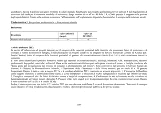 109
quotidiane a favore di persone con gravi problemi di salute mentale, beneficiarie dei progetti sperimentali previsti dall’art. 8 del Regolamento di
attuazione del fondo per l’autonomia possibile e l’assistenza a lungo termine di cui all’art. 41 della L.R. 6/2006, prevede il supporto nella gestione
degli spazi abitativi, l’aiuto nella gestione economica, l’affiancamento nell’espletamento di pratiche burocratiche, il sostegno nelle relazioni sociali.
Titolo obiettivo 5: Integrazione socio-sanitaria – Area materno infantile
Indicatore:
Descrizione
Valore obiettivo
(target)
Valore al
31/12/2013
Numero affidi realizzati 14 14
Attività svolta nel 2013:
In merito all’elaborazione di progetti integrati per il recupero delle capacità genitoriali delle famiglie che presentano fattori di protezione e di
sostegno al rientro del minore in famiglia, è stato predisposto un progetto condiviso ed integrato tra Servizio Sociale dei Comuni ed Azienda per i
Servizi Sanitari, volto al recupero delle funzioni genitoriali di genitori di minori/adolescenti (fascia d’età 14-18 anni) attualmente inseriti in
comunità.
E’ stato altresì identificato il percorso formativo rivolto agli operatori sociosanitari (medici, psicologi, infermieri, ASV, neuropsichiatri, educatori
professionali, logopedisti, ostetriche, pediatri di libera scelta, assistenti sociali) impegnati nella presa in carico di minori e famiglie, conforme alle
“Linee guida per la regolazione dei processi di sostegno e allontanamento del minore”. Sono coinvolti in tale percorso il Servizio Sociale dei
Comuni, il Distretto, la Neuropsichiatria infantile, i Dipartimenti delle Dipendenze e della Salute mentale, per un totale di n. 50 persone
frequentanti. Il corso è stato avviato a maggio 2013 e si è concluso ad ottobre 2013; esso verte sui seguenti argomenti: 1. L’immagine del bambino
come soggetto silenzioso al centro delle nostre utopie; 2. Come interpretare le situazioni di rischio e pregiudizio in relazione agli obiettivi di tutela;
3. Famiglia e contesto di vita: da fattori di rischio a risorse e luoghi di compensazione; 4. Cambiamenti in atto nel contesto sociale e ricadute sul
funzionamento dei servizi per minori e famiglie; 5. Passaggi critici per i singoli e per le organizzazioni per favorire e sostenere innovazioni. Il corso
è stato accreditato dall’A.S.S. n. 4 (crediti ECM).
Inoltre, è stato organizzato con inizio il 31 ottobre 2013 con una docenza qualificata il corso di formazione denominato “Interventi di sostegno
socio-educativo rivolti a preadolescenti ed adolescenti”, rivolto a Operatori professionali pubblici e del privato sociale.
 
