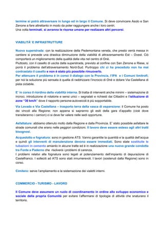 termine si potrà attraversare in lungo ed in largo il Comune. Si deve convincere Asolo e San
Zenone a fare altrettanto in modo da poter raggiungere anche i loro centri.
Una volta terminati, si avranno le risorse umane per realizzare altri percorsi.
VIABILITÀ’ E INFRASTRUTTURE
Nuova superstrada: con la realizzazione della Pedemontana veneta, che presto verrà messa in
cantiere si prevede una drastica diminuzione della viabilità di attraversamento Est – Ovest. Ciò
comporterà un miglioramento della qualità della vita nel centro di Onè.
Piuttosto, con il casello di uscita dalla superstrada, previsto al confine con San Zenone e Riese, si
porrà il problema dell’attraversamento Nord-Sud. Purtroppo chi ci ha preceduto non ha mai
contrastato il casello e non è stato più possibile rimuoverlo.
Per attenuare il problema è in corso il dialogo con la Provincia, l’IPA e i Comuni limitrofi;
per noi la soluzione più sensata è quella di raddrizzare l’incrocio di Onè e dotare Via Castellana di
pista ciclabile.
E’ in corso il riordino della viabilità interna. Si tratta di interventi anche minimi – sistemazione di
incroci, introduzione di rotatorie e sensi unici – segnalati e richiesti dai Cittadini e l’istituzione di
zone “30 km/h” dove il rapporto persone-autoveicoli è più sopportabile.
Via Levada e Via Castellana – trasporto terra della vasca di espansione: il Comune ha posto
dei vincoli alla Regione; non appena si sapranno gli esiti della gara d’appalto (cioè dove
transiteranno i camion) ci si deve far valere nelle sedi opportune.
Asfaltature: abbiamo ottenuto molto dalla Regione e dalla Provincia. E’ stato possibile asfaltare le
strade comunali che erano nelle peggiori condizioni. Il lavoro deve essere esteso agli altri tratti
bisognosi.
Acquedotto e fognatura: sono in gestione ATS. Vanno garantite la quantità e la qualità dell’acqua
e quindi gli interventi di manutenzione devono essere immediati. Sono state sostituite le
tubazioni in cemento amianto in alcune tratte ed è in realizzazione una nuova grande condotta
tra Fonte e Paderno che risolverà i problemi di carenza.
I problemi relativi alla fognatura sono legati al potenziamento dell’impianto di depurazione di
Castelfranco. I solleciti ad ATS sono stati innumerevoli. I lavori (sostenuti dalla Regione) sono in
corso.
Cimitero: serve l’ampliamento e la sistemazione dei vialetti interni.
COMMERCIO - TURISMO - LAVORO
Il Comune deve assumere un ruolo di coordinamento in ordine allo sviluppo economico e
sociale della propria Comunità per evitare l’affermarsi di tipologie di attività che snaturano il
territorio.
 
