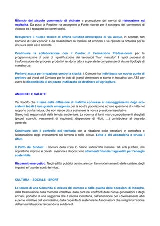 Rilancio del piccolo commercio di vicinato e promozione dei servizi di ristorazione ed
ospitalità. Da poco la Regione ha assegnato a Fonte risorse per il sostegno del commercio di
vicinato ed il recupero dei centri storici.
Recuperare il nucleo storico di offerta turistico-idroterapica di via Acque, in accordo con
Comune di San Zenone: è da dissotterrare la fontana ad emiciclo e va ripetuta la richiesta per la
chiusura della cava limitrofa.
Continuare la collaborazione con il Centro di Formazione Professionale per la
programmazione di corsi di riqualificazione dei lavoratori “fuori mercato”. I rapidi processi di
trasformazione dei processi produttivi rendono talora superate le competenze di alcune tipologie di
maestranze.
Prelievo acqua per irrigazione contro la siccità: il Comune ha individuato un nuovo punto di
prelievo ad ovest del Cimitero per le botti di grandi dimensioni e siamo in trattativa con ATS per
avere la disponibilità di un pozzo inutilizzato da destinare all’agricoltura.
AMBIENTE E SALUTE
Va ribadito che il tema della diffusione di malattie connesse al danneggiamento degli eco-
sistemi locali è una grande emergenza per la nostra popolazione ed una questione di civiltà nel
rapporto con la natura, che non riesce più a sostenere la nostra pressione insediativa.
Siamo tutti responsabili della tenuta ambientale. La somma di tanti micro-comportamenti sbagliati
(piccoli scarichi, versamenti di inquinanti, dispersione di rifiuti, …) contribuisce al degrado
generale.
Continuare con il controllo del territorio per la riduzione delle emissioni in atmosfera e
l’eliminazione degli sversamenti nel terreno e nelle acque. Lotta a chi abbandona o brucia i
rifiuti.
Il Patto dei Sindaci: i Comuni della zona lo hanno sottoscritto insieme. Gli enti pubblici, ma
soprattutto imprese e privati, avranno a disposizione strumenti finanziari agevolati per l’energia
sostenibile.
Risparmio energetico. Negli edifici pubblici continuare con l’ammodernamento delle caldaie, degli
impianti e l’uso del conto termico.
CULTURA – SOCIALE - SPORT
La tenuta di una Comunità si misura dal numero e dalla qualità delle occasioni di incontro,
dalla trasmissione della memoria collettiva, dalla cura nei confronti delle nuove generazioni e degli
anziani, portatori di una saggezza che è risorsa identitaria, dall’attenzione per i diversamente abili
e per le iniziative del volontariato, dalla capacità di sostenere le Associazioni che integrano l’azione
dell’amministrazione favorendo la solidarietà.
 