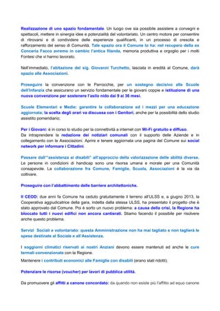 Realizzazione di uno spazio fondamentale. Un luogo ove sia possibile assistere a convegni e
spettacoli, mettere in sinergia idee e potenzialità del volontariato. Un centro motore per consentire
di ritrovarsi e di condividere delle esperienze qualificanti, in un processo di crescita e
rafforzamento del senso di Comunità. Tale spazio ora il Comune lo ha: nel recupero della ex
Conceria Facco avremo in cambio l’antica filanda, memoria produttiva e orgoglio per i molti
Fontesi che vi hanno lavorato.
Nell’immediato, l’abitazione del sig. Giovanni Turchetto, lasciata in eredità al Comune, darà
spazio alle Associazioni.
Proseguire la convenzione con le Parrocchie, per un sostegno decisivo alle Scuole
dell’Infanzia che assicurano un servizio fondamentale per le giovani coppie e istituzione di una
nuova convenzione per sostenere l’asilo nido dai 9 ai 36 mesi.
Scuole Elementari e Medie: garantire la collaborazione ed i mezzi per una educazione
aggiornata; la scelta degli orari va discussa con i Genitori, anche per la possibilità dello studio
assistito pomeridiano;
Per i Giovani: è in corso lo studio per la connettività a internet con Wi-Fi gratuito e diffuso.
Da intraprendere la redazione dei notiziari comunali con il supporto delle Aziende e in
collegamento con le Associazioni. Aprire e tenere aggiornata una pagina del Comune sui social
network per informare i Cittadini.
Passare dall’“assistenza ai disabili” all’approccio della valorizzazione delle abilità diverse.
Le persone in condizioni di handicap sono una risorsa umana e morale per una Comunità
consapevole. La collaborazione fra Comune, Famiglie, Scuola, Associazioni è la via da
coltivare.
Proseguire con l’abbattimento delle barriere architettoniche.
Il CEOD: due anni fa Comune ha ceduto gratuitamente il terreno all’ULSS e, a giugno 2013, la
Cooperativa aggiudicatrice della gara, indetta dalla stessa ULSS, ha presentato il progetto che è
stato approvato dal Comune. Poi è sorto un nuovo problema: a causa della crisi, la Regione ha
bloccato tutti i nuovi edifici non ancora cantierati. Stiamo facendo il possibile per risolvere
anche questo problema.
Servizi Sociali e volontariato: questa Amministrazione non ha mai tagliato e non taglierà le
spese destinate al Sociale e all’Assistenza.
I soggiorni climatici riservati ai nostri Anziani devono essere mantenuti ed anche le cure
termali convenzionate con la Regione.
Mantenere i contributi economici alle Famiglie con disabili (erano stati ridotti).
Potenziare le risorse (voucher) per lavori di pubblica utilità.
Da promuovere gli affitti a canone concordato: da quando non esiste più l'affitto ad equo canone
 
