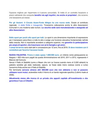 l'opzione migliore per risparmiare è il canone concordato. Si tratta di un contratto locazione a
prezzi calmierati che comporta benefici sia agli inquilini, ma anche ai proprietari, che avranno
una tassazione più bassa.
Per gli Anziani: Il Circolo Auser-Fonte Allegra ha una nuova sede. Grazie al contributo
regionale è stata finita e inaugurata. Troveranno collocazione anche le altre Associazioni
Comunali in una moderna sala riunioni. La vecchia sede sarà manutenzionata e assegnata ad
altre Associazioni.
Dallo sport per pochi allo sport per tutti. Lo sport è una dimensione importante di espressione
per il benessere psico-fisico a tutte le età e svolge una funzione educativa fondamentale nell’età
della crescita. Non è importante accedere a categorie superiori, ma garantire la partecipazione
più ampia di sportivi, che trascinano con sé le famiglie e gli amici.
I campi da tennis sono stati dati in concessione per 12 anni, fino al 2018. Si deve insistere con il
conduttore per favorire l’accesso locale.
NUOVA PALESTRA. Finora è stato speso 1.800.000 euro, un milione come perequazione ex
Niagara + 800 mila euro pagati da questa Amministrazione nel 2010, 2011 e 2012, ingessando il
Bilancio del Comune.
Senza il Patto di Stabilità (come a Maser che non ce l’aveva avendo meno di 5.000 abitanti) la
palestra sarebbe già stata realizzata, oppure, se fosse stata meno costosa (come a Loria)
l’avremmo finita anche con il Patto di Stabilità.
Per terminarla servono almeno altri 800.000 euro che non abbiamo e non si possono
utilizzare nuovi mutui; aiuterebbe molto il ritorno di un bando regionale specifico (l’ultimo risale al
2008).
Attualmente siamo alla ricerca di un privato che apporti capitale all’investimento e che
garantisca l’uso ai Cittadini.
 