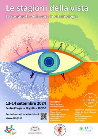 Le stagioni della vista
La c~i Mie ~~,_ □fi ••~i'Olia
lPce!lF ~u11fCQJlFM@~~CQJu1~ ce! ~~«:lF~~~CQJu1~
wwwo@ mi8s(Q) J[t
ISTITUTO DEI CIEO-ll
FRANCESCO CAVAZZA
IJIIL
••
Ql( L LJS
PER AMORE DELLA VISTA
Le stagioni della vista
La con/nuità delle cure in o3almologia
13-14 se9embre 2024
Centro Congressi Lingo9o - Torino
Per informazioni e iscrizioni
www.amgo.it
PRESIDENTI
Mario Barbuto
Michele Reibaldi
SEGRETERIA SCIENTIFICA
Filippo Amore
Federico Bartolomei
Tiziano Melchiorre
Giorgio Ricci
Simona Trudu
SEGRETERIA ORGANIZZATIVA
Is/tuto dei Ciechi F. Cavazza
Bologna
formazione@cavazza.it
Tel. 051 332090
www.amgo.it
20
CREDITI
ECM
 