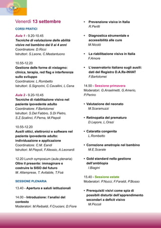 Venerdì 13 settembre
CORSI PRATICI
Aula 1 - 9.20-10.45
Tecniche di valutazione delle abilità
visive nel bambino dai 0 ai 4 anni
Coordinatore: D.Ricci
Istruttori: S.Leone, C.Mastantuono
10.55-12.20
Gestione delle forme di nistagmo:
clinica, terapia, red flag e interferenze
sullo sviluppo
Coordinatore: L.Rombetto
Istruttori: S.Signorini, C.Cavallini, L.Cena
Aula 2 - 9.20-10.45
Tecniche di riabilitazione visiva nel
paziente ipovedente adulto
Coordinatore: F.Bartolomei
Istruttori: S.Del Fabbro, S.Di Pietro,
S.Z.Scalinci, F.Perna, M.Piepoli
10.55-12.20
Ausili ottici, elettronici e software nel
paziente ipovedente adulto:
individuazione e applicazione
Coordinatore: C.M. Eandi
Istruttori: M.Piepoli, F.Alessio, A.Leonardi
12.20 Lunch symposium (aula plenaria)
Oltre il presente: immaginare e
costruire la SISO del futuro
M. Allamprese, T. Avitabile, T.Foà
SESSIONE PLENARIA
13.40 - Apertura e saluti istituzionali
14.00 - Introduzione: l’analisi del
contesto
Moderatori: M.Reibaldi, F.Cruciani, D.Fiore
• Prevenzione visiva in Italia
R.Perilli
• Diagnostica strumentale e
accessibilità alle cure
M.Nicolò
• La riabilitazione visiva in Italia
F.Amore
• L’osservatorio italiano sugli ausili:
dati del Registro D.A.Re-INVAT
F.Bartolomei
14.50 - Sessione primavera
Moderatori: G.Anselmetti, G.Amerio,
P.Perino
• Valutazione del neonato
M.Scaramuzzi
• Retinopatia del prematuro
D.Lepore, L.Orazi
• Cataratta congenita
L.Rombetto
• Correzione ametropie nel bambino
M.E.Scarale
• Gold standard nella gestione
dell’ambliopia
I.Biagini
15.40 - Sessione estate
Moderatori: P.Nucci, F.Faraldi, P.Bosso
• Prerequisiti visivi come spia di
possibili disturbi dell’apprendimento
secondari a deficit visivo
M.Piccoli
 