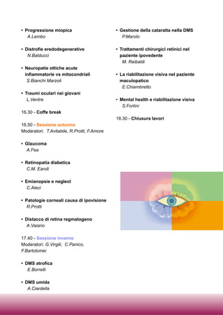 • Progressione miopica
A.Lembo
• Distrofie eredodegenerative
N.Balducci
• Neuropatie ottiche acute
infiammatorie vs mitocondriali
S.Bianchi Marzoli
• Traumi oculari nei giovani
L.Ventre
16.30 - Coffe break
16.50 - Sessione autunno
Moderatori: T.Avitabile, R.Protti, F.Amore
• Glaucoma
A.Fea
• Retinopatia diabetica
C.M. Eandi
• Emianopsie e neglect
C.Aleci
• Patologie corneali causa di ipovisione
R.Protti
• Distacco di retina regmatogeno
A.Vaiano
17.40 - Sessione inverno
Moderatori: G.Virgili, C.Panico,
F.Bartolomei
• DMS atrofica
E.Borrelli
• DMS umida
A.Ciardella
• Gestione della cataratta nella DMS
P.Marolo
• Trattamenti chirurgici retinici nel
paziente ipovedente
M. Reibaldi
• La riabilitazione visiva nel paziente
maculopatico
E.Chiambretto
• Mental health e riabilitazione visiva
S.Fortini
18.30 - Chiusura lavori
 