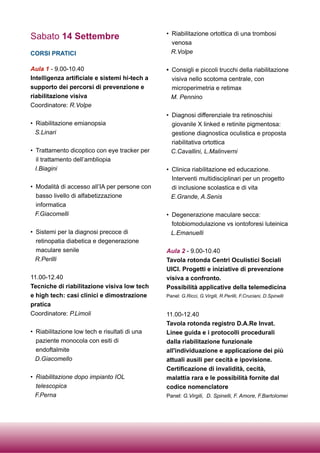 Sabato 14 Settembre
CORSI PRATICI
Aula 1 - 9.00-10.40
Intelligenza artificiale e sistemi hi-tech a
supporto dei percorsi di prevenzione e
riabilitazione visiva
Coordinatore: R.Volpe
• Riabilitazione emianopsia
S.Linari
• Trattamento dicoptico con eye tracker per
il trattamento dell’ambliopia
I.Biagini
• Modalità di accesso all’IA per persone con
basso livello di alfabetizzazione
informatica
F.Giacomelli
• Sistemi per la diagnosi precoce di
retinopatia diabetica e degenerazione
maculare senile
R.Perilli
11.00-12.40
Tecniche di riabilitazione visiva low tech
e high tech: casi clinici e dimostrazione
pratica
Coordinatore: P.Limoli
• Riabilitazione low tech e risultati di una
paziente monocola con esiti di
endoftalmite
D.Giacomello
• Riabilitazione dopo impianto IOL
telescopica
F.Perna
• Riabilitazione ortottica di una trombosi
venosa
R.Volpe
• Consigli e piccoli trucchi della riabilitazione
visiva nello scotoma centrale, con
microperimetria e retimax
M. Pennino
• Diagnosi differenziale tra retinoschisi
giovanile X linked e retinite pigmentosa:
gestione diagnostica oculistica e proposta
riabilitativa ortottica
C.Cavallini, L.Malinverni
• Clinica riabilitazione ed educazione.
Interventi multidisciplinari per un progetto
di inclusione scolastica e di vita
E.Grande, A.Senis
• Degenerazione maculare secca:
fotobiomodulazione vs iontoforesi luteinica
L.Emanuelli
Aula 2 - 9.00-10.40
Tavola rotonda Centri Oculistici Sociali
UICI. Progetti e iniziative di prevenzione
visiva a confronto.
Possibilità applicative della telemedicina
Panel: G.Ricci, G.Virgili, R.Perilli, F.Cruciani, D.Spinelli
11.00-12.40
Tavola rotonda registro D.A.Re Invat.
Linee guida e i protocolli procedurali
dalla riabilitazione funzionale
all'individuazione e applicazione dei più
attuali ausili per cecità e ipovisione.
Certificazione di invalidità, cecità,
malattia rara e le possibilità fornite dal
codice nomenclatore
Panel: G.Virgili, D. Spinelli, F. Amore, F.Bartolomei
 