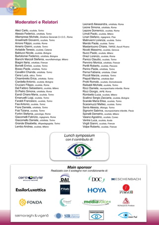 I
I
1.s.O·
=:; E
Il
,_
~
ca
Moderatori e Relatori
Aleci Carlo, oculista, Torino
Alessio Federico, ortottista, Torino
Allamprese Michele, Direttore Generale S.I.S.O., Roma
Anselmetti Giovanni, oculista, Torino
Amore Filippo, oculista, Roma
Amerio Gianni, oculista, Torino
Avitabile Teresio, oculista, Catania
Balducci Nicole, oculista, Bologna
Bartolomei Federico, ortottista, Bologna
Bianchi Marzoli Stefania, neuroftalmologa, Milano
Biagini Ilaria, ortottista, Firenze
Borrelli Enrico, oculista, Torino
Bosso Paola, ortottista, Torino
Cavallini Chanda, ortottista, Torino
Cena Luca, ottico, Torino
Chiambretto Erica, ortottista, Torino
Ciardella Antonio, oculista, Bologna
Cruciani Filippo, oculista, Roma
Del Fabbro Sebastiano, oculista, Milano
Di Pietro Simona, ortottista, Roma
Eandi Chiara Maria, oculista, Torino
Emanuelli Luigi, oculista, Torino
Faraldi Francesco, oculista, Torino
Fea Antonio, oculista, Torino
Fiore Daniela, ortottista, Torino
Foà Tiziana, oculista, Torino
Fortini Stefania, psicologa, Roma
Giacomelli Fabrizio, ingegnere, Roma
Giacomello Daniela, ortottista, Torino
Grande Elisabetta, tiflopedagogista, Torino
Lembo Andrea, oculista, Milano
Leonardi Alessandra, ortottista, Roma
Leone Simona, ortottista, Roma
Lepore Domenico, oculista, Roma
Limoli Paolo, oculista, Milano
Linari Stefano, ingegnere, Pisa
Malinverni Lorenza, oculista, Torino
Marolo Paola, oculista, Torino
Mastantuono Chiara, TNPEE, Ascoli Piceno
Nicolò Massimo, oculista, Genova
Nucci Paolo, oculista, Milano
Orazi Lorenzo, oculista, Roma
Panico Claudio, oculista, Torino
Pennino Monica, ortottista, Firenze
Perilli Roberto, oculista, Pescara
Perino Paola, ortottista, Torino
Perna Fabiana, ortottista, Chieti
Piccoli Marzia, ortottista, Torino
Piepoli Marina, ortottista Bari
Protti Romolo, oculista, Domodossola
Reibaldi Michele, oculista, Torino
Ricci Daniela, neuropsichiatra infantile, Roma
Ricci Giorgio, IAPB, Roma
Rombetto Luca, oculista, Milano
Scalinci Sergio Zaccaria, oculista, Bologna
Scarale Maria Elisa, oculista, Torino
Scaramuzzi Matteo, oculista, Torino
Senis Alessia, tiflologa, Torino
Signorini Sabrina, neuropsichiatra infantile, Pavia
Spinelli Demetrio, oculista, Milano
Vaiano Agostino, oculista, Cuneo
Ventre Luca, oculista, Aosta
Virgili Gianni, oculista, Firenze
Volpe Roberto, oculista, Firenze
Lunch symposium
con il contributo di:
Main sponsor
Realizzato con il sostegno non condizionante di:
centrC,sty1e·
arou no PeOPle
OPTICAI
DAI
INDUSTRI
.
ES
t rxx:J SCHENBACH
Essilorluxottica IIOYA IF- SU
@ FOl'JDA
...
l{ Linari®
,.~,
~,.,.
lTedical edi'aVoic~11i
PIETRASANTA
~
PHARMA
salmo1ragh1 & vigano SIRoftalmi l''@ I
 