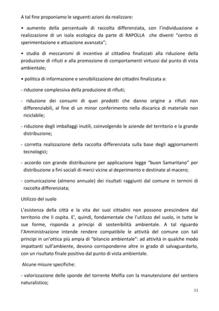 A tal fine proponiamo le seguenti azioni da realizzare:
• aumento della percentuale di raccolta differenziata, con l’individuazione e
realizzazione di un isola ecologica da parte di RAPOLLA che diventi “centro di
sperimentazione e attuazione avanzata”;
• studio di meccanismi di incentivo al cittadino finalizzati alla riduzione della
produzione di rifiuti e alla promozione di comportamenti virtuosi dal punto di vista
ambientale;
• politica di informazione e sensibilizzazione dei cittadini finalizzata a:
- riduzione complessiva della produzione di rifiuti;
- riduzione dei consumi di quei prodotti che danno origine a rifiuti non
differenziabili, al fine di un minor conferimento nella discarica di materiale non
riciclabile;
- riduzione degli imballaggi inutili, coinvolgendo le aziende del territorio e la grande
distribuzione;
- corretta realizzazione della raccolta differenziata sulla base degli aggiornamenti
tecnologici;
- accordo con grande distribuzione per applicazione legge “buon Samaritano” per
distribuzione a fini sociali di merci vicine al deperimento e destinate al macero;
- comunicazione (almeno annuale) dei risultati raggiunti dal comune in termini di
raccolta differenziata;
Utilizzo del suolo
L’esistenza della città e la vita dei suoi cittadini non possono prescindere dal
territorio che li ospita. E’, quindi, fondamentale che l’utilizzo del suolo, in tutte le
sue forme, risponda a principi di sostenibilità ambientale. A tal riguardo
l’Amministrazione intende rendere compatibile le attività del comune con tali
principi in un’ottica più ampia di “bilancio ambientale”: ad attività in qualche modo
impattanti sull’ambiente, devono corrisponderne altre in grado di salvaguardarlo,
con un risultato finale positivo dal punto di vista ambientale.
Alcune misure specifiche:
- valorizzazione delle sponde del torrente Melfia con la manutenzione del sentiero
naturalistico;
11
 