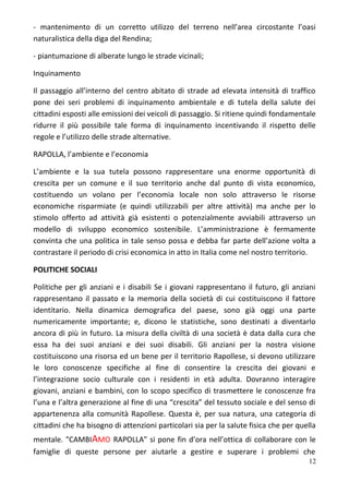 - mantenimento di un corretto utilizzo del terreno nell’area circostante l’oasi
naturalistica della diga del Rendina;
- piantumazione di alberate lungo le strade vicinali;
Inquinamento
Il passaggio all’interno del centro abitato di strade ad elevata intensità di traffico
pone dei seri problemi di inquinamento ambientale e di tutela della salute dei
cittadini esposti alle emissioni dei veicoli di passaggio. Si ritiene quindi fondamentale
ridurre il più possibile tale forma di inquinamento incentivando il rispetto delle
regole e l’utilizzo delle strade alternative.
RAPOLLA, l’ambiente e l’economia
L’ambiente e la sua tutela possono rappresentare una enorme opportunità di
crescita per un comune e il suo territorio anche dal punto di vista economico,
costituendo un volano per l’economia locale non solo attraverso le risorse
economiche risparmiate (e quindi utilizzabili per altre attività) ma anche per lo
stimolo offerto ad attività già esistenti o potenzialmente avviabili attraverso un
modello di sviluppo economico sostenibile. L’amministrazione è fermamente
convinta che una politica in tale senso possa e debba far parte dell’azione volta a
contrastare il periodo di crisi economica in atto in Italia come nel nostro territorio.
POLITICHE SOCIALI
Politiche per gli anziani e i disabili Se i giovani rappresentano il futuro, gli anziani
rappresentano il passato e la memoria della società di cui costituiscono il fattore
identitario. Nella dinamica demografica del paese, sono già oggi una parte
numericamente importante; e, dicono le statistiche, sono destinati a diventarlo
ancora di più in futuro. La misura della civiltà di una società è data dalla cura che
essa ha dei suoi anziani e dei suoi disabili. Gli anziani per la nostra visione
costituiscono una risorsa ed un bene per il territorio Rapollese, si devono utilizzare
le loro conoscenze specifiche al fine di consentire la crescita dei giovani e
l’integrazione socio culturale con i residenti in età adulta. Dovranno interagire
giovani, anziani e bambini, con lo scopo specifico di trasmettere le conoscenze fra
l’una e l’altra generazione al fine di una “crescita” del tessuto sociale e del senso di
appartenenza alla comunità Rapollese. Questa è, per sua natura, una categoria di
cittadini che ha bisogno di attenzioni particolari sia per la salute fisica che per quella
mentale. "CAMBIAMO RAPOLLA" si pone fin d’ora nell’ottica di collaborare con le
famiglie di queste persone per aiutarle a gestire e superare i problemi che
12
 
