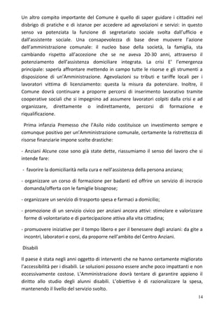 Un altro compito importante del Comune è quello di saper guidare i cittadini nel
disbrigo di pratiche e di istanze per accedere ad agevolazioni e servizi: in questo
senso va potenziata la funzione di segretariato sociale svolta dall’ufficio e
dall’assistente sociale. Una consapevolezza di base deve muovere l’azione
dell’amministrazione comunale: il nucleo base della società, la famiglia, sta
cambiando rispetto all’accezione che se ne aveva 20-30 anni, attraverso il
potenziamento dell’assistenza domiciliare integrata. La crisi E’ l’emergenza
principale: saperla affrontare mettendo in campo tutte le risorse e gli strumenti a
disposizione di un’Amministrazione. Agevolazioni su tributi e tariffe locali per i
lavoratori vittima di licenziamento: questa la misura da potenziare. Inoltre, il
Comune dovrà continuare a proporre percorsi di inserimento lavorativo tramite
cooperative sociali che si impegnino ad assumere lavoratori colpiti dalla crisi e ad
organizzare, direttamente o indirettamente, percorsi di formazione e
riqualificazione.
Prima infanzia Premesso che l’Asilo nido costituisce un investimento sempre e
comunque positivo per un’Amministrazione comunale, certamente la ristrettezza di
risorse finanziarie impone scelte drastiche:
- Anziani Alcune cose sono già state dette, riassumiamo il senso del lavoro che si
intende fare:
- favorire la domiciliarità nella cura e nell’assistenza della persona anziana;
- organizzare un corso di formazione per badanti ed offrire un servizio di incrocio
domanda/offerta con le famiglie bisognose;
- organizzare un servizio di trasporto spesa e farmaci a domicilio;
- promozione di un servizio civico per anziani ancora attivi: stimolare e valorizzare
forme di volontariato e di partecipazione attiva alla vita cittadina;
- promuovere iniziative per il tempo libero e per il benessere degli anziani: da gite a
incontri, laboratori e corsi, da proporre nell’ambito del Centro Anziani.
Disabili
Il paese è stata negli anni oggetto di interventi che ne hanno certamente migliorato
l’accessibilità per i disabili. Le soluzioni possono essere anche poco impattanti e non
eccessivamente costose. L’Amministrazione dovrà tentare di garantire appieno il
diritto allo studio degli alunni disabili. L’obiettivo è di razionalizzare la spesa,
mantenendo il livello del servizio svolto.
14
 