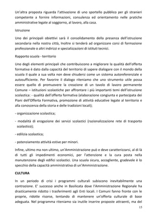Un’altra proposta riguarda l’attivazione di uno sportello pubblico per gli stranieri
competente a fornire informazioni, consulenza ed orientamento nelle pratiche
amministrative legate al soggiorno, al lavoro, alla casa.
Istruzione
Uno dei principali obiettivi sarà il consolidamento della presenza dell’istruzione
secondaria nella nostra città, Inoltre si tenderà ad organizzare corsi di formazione
professionale o altri indirizzi e specializzazioni di istituti tecnici.
Rapporto scuola - territorio
Uno degli elementi principali che contribuiscono a migliorare la qualità dell’offerta
formativa è dato dalla capacità del territorio di sapere dialogare con il mondo della
scuola il quale a sua volta non deve chiudersi come un sistema autoreferenziale e
autosufficiente. Per favorire il dialogo riteniamo che uno strumento utile possa
essere quello di promuovere la creazione di un tavolo di lavoro permanente
Comune – istituzioni scolastiche per affrontare i più importanti temi dell’istruzione
scolastica: - qualità dell’offerta formativa (elaborazione congiunta e partecipata dei
Piani dell’Offerta Formativa, promozione di attività educative legate al territorio e
alla conoscenza della storia e delle tradizioni locali);
- organizzazione scolastica;
- modalità di erogazione dei servizi scolastici (razionalizzazione rete di trasporto
scolastico);
- edilizia scolastica;
- potenziamento attività estive per minori.
Infine, ultimo ma non ultimo, un’Amministrazione può e deve caratterizzarsi, al di là
di tutti gli impedimenti economici, per l’attenzione e la cura posta nella
manutenzione degli edifici scolastici. Una scuola sicura, accogliente, gradevole è lo
specchio della capacità amministrativa di un’Amministrazione.
CULTURA
In un periodo di crisi i programmi culturali subiscono inevitabilmente una
contrazione. E’ successo anche in Basilicata dove l’Amministrazione Regionale ha
drasticamente ridotto i trasferimenti agli Enti locali. I Comuni fanno fronte con le
proprie, ridotte risorse, tentando di mantenere un’offerta culturale di base
adeguata. Nel programma riteniamo sia inutile inserire proposte attraenti, ma del
15
 