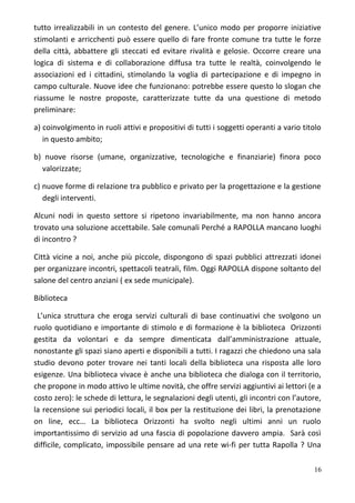 tutto irrealizzabili in un contesto del genere. L’unico modo per proporre iniziative
stimolanti e arricchenti può essere quello di fare fronte comune tra tutte le forze
della città, abbattere gli steccati ed evitare rivalità e gelosie. Occorre creare una
logica di sistema e di collaborazione diffusa tra tutte le realtà, coinvolgendo le
associazioni ed i cittadini, stimolando la voglia di partecipazione e di impegno in
campo culturale. Nuove idee che funzionano: potrebbe essere questo lo slogan che
riassume le nostre proposte, caratterizzate tutte da una questione di metodo
preliminare:
a) coinvolgimento in ruoli attivi e propositivi di tutti i soggetti operanti a vario titolo
in questo ambito;
b) nuove risorse (umane, organizzative, tecnologiche e finanziarie) finora poco
valorizzate;
c) nuove forme di relazione tra pubblico e privato per la progettazione e la gestione
degli interventi.
Alcuni nodi in questo settore si ripetono invariabilmente, ma non hanno ancora
trovato una soluzione accettabile. Sale comunali Perché a RAPOLLA mancano luoghi
di incontro ?
Città vicine a noi, anche più piccole, dispongono di spazi pubblici attrezzati idonei
per organizzare incontri, spettacoli teatrali, film. Oggi RAPOLLA dispone soltanto del
salone del centro anziani ( ex sede municipale).
Biblioteca
L’unica struttura che eroga servizi culturali di base continuativi che svolgono un
ruolo quotidiano e importante di stimolo e di formazione è la biblioteca Orizzonti
gestita da volontari e da sempre dimenticata dall’amministrazione attuale,
nonostante gli spazi siano aperti e disponibili a tutti. I ragazzi che chiedono una sala
studio devono poter trovare nei tanti locali della biblioteca una risposta alle loro
esigenze. Una biblioteca vivace è anche una biblioteca che dialoga con il territorio,
che propone in modo attivo le ultime novità, che offre servizi aggiuntivi ai lettori (e a
costo zero): le schede di lettura, le segnalazioni degli utenti, gli incontri con l’autore,
la recensione sui periodici locali, il box per la restituzione dei libri, la prenotazione
on line, ecc… La biblioteca Orizzonti ha svolto negli ultimi anni un ruolo
importantissimo di servizio ad una fascia di popolazione davvero ampia. Sarà così
difficile, complicato, impossibile pensare ad una rete wi-fi per tutta Rapolla ? Una
16
 