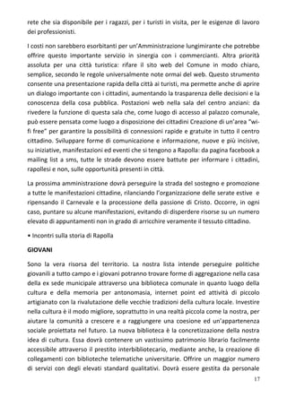 rete che sia disponibile per i ragazzi, per i turisti in visita, per le esigenze di lavoro
dei professionisti.
I costi non sarebbero esorbitanti per un’Amministrazione lungimirante che potrebbe
offrire questo importante servizio in sinergia con i commercianti. Altra priorità
assoluta per una città turistica: rifare il sito web del Comune in modo chiaro,
semplice, secondo le regole universalmente note ormai del web. Questo strumento
consente una presentazione rapida della città ai turisti, ma permette anche di aprire
un dialogo importante con i cittadini, aumentando la trasparenza delle decisioni e la
conoscenza della cosa pubblica. Postazioni web nella sala del centro anziani: da
rivedere la funzione di questa sala che, come luogo di accesso al palazzo comunale,
può essere pensata come luogo a disposizione dei cittadini Creazione di un’area “wi-
fi free” per garantire la possibilità di connessioni rapide e gratuite in tutto il centro
cittadino. Sviluppare forme di comunicazione e informazione, nuove e più incisive,
su iniziative, manifestazioni ed eventi che si tengono a Rapolla: da pagina facebook a
mailing list a sms, tutte le strade devono essere battute per informare i cittadini,
rapollesi e non, sulle opportunità presenti in città.
La prossima amministrazione dovrà perseguire la strada del sostegno e promozione
a tutte le manifestazioni cittadine, rilanciando l’organizzazione delle serate estive e
ripensando il Carnevale e la processione della passione di Cristo. Occorre, in ogni
caso, puntare su alcune manifestazioni, evitando di disperdere risorse su un numero
elevato di appuntamenti non in grado di arricchire veramente il tessuto cittadino.
• Incontri sulla storia di Rapolla
GIOVANI
Sono la vera risorsa del territorio. La nostra lista intende perseguire politiche
giovanili a tutto campo e i giovani potranno trovare forme di aggregazione nella casa
della ex sede municipale attraverso una biblioteca comunale in quanto luogo della
cultura e della memoria per antonomasia, internet point ed attività di piccolo
artigianato con la rivalutazione delle vecchie tradizioni della cultura locale. Investire
nella cultura è il modo migliore, soprattutto in una realtà piccola come la nostra, per
aiutare la comunità a crescere e a raggiungere una coesione ed un’appartenenza
sociale proiettata nel futuro. La nuova biblioteca è la concretizzazione della nostra
idea di cultura. Essa dovrà contenere un vastissimo patrimonio librario facilmente
accessibile attraverso il prestito interbibliotecario, mediante anche, la creazione di
collegamenti con biblioteche telematiche universitarie. Offrire un maggior numero
di servizi con degli elevati standard qualitativi. Dovrà essere gestita da personale
17
 