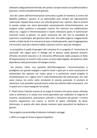 volontario adeguatamente formato che presta il proprio lavoro con professionalità e
passione, a titolo completamente gratuito.
Uno dei cardini dell'Amministrazione Comunale è quello di rimettere al centro del
dibattito pubblico i giovani, le cui potenzialità sono sempre più ingiustamente
svalorizzate. Rapolla deve essere una città dei giovani per i giovani, dove le priorità
in questo campo non siano demandate esclusivamente all'amministrazione, ma
vengano scelte, condivise e sviluppate insieme. Per costruire una collaborazione
attiva tra i ragazzi e l'Amministrazione è nostra intenzione aprire le Commissioni
Comunali anche ai giovani: un gesto necessario per dar loro la possibilità di
esprimersi e partecipare alla gestione della città. Una delle esigenze maggiormente
sentite a livello locale è la mancanza di spazi a livello giovanile, spazi di aggregazione
e di incontro, spazi per coltivare hobby e passioni comuni, spazi per dialogare.
La prospettiva è quella di giungere alla creazione di un progetto di “animazione di
comunità” che sappia porsi in dialogo con le diverse realtà giovanili presenti,
offrendo strumenti educativi e di intervento differenziato (dalla proposta di feste
all’organizzazione di incontri nelle scuole sul tema della legalità, del bullismo, delle
dipendenze, della promozione all’impegno civico);
Da istituire, infine, uno sportello dell’Informagiovani: L'amministrazione si
prodigherà con grande impegno a reperire fondi e spazi per le varie associazioni di
volontariato che operano nel nostro paese e si porteranno avanti progetti di
sensibilizzazione tra i ragazzi circa il ruolo fondamentale del volontariato, non solo
come risorsa, ma anche come strumento di crescita personale. Si cercherà di
valorizzare il più possibile il grande lavoro svolto dai volontari delle associazioni che
in questi anni si sono impegnati nel sociale.
E’ infatti chiara l’attuale assenza di un luogo di incontro che possa essere utilizzato
tutta la settimana e in ampio arco orario giornaliero per soddisfare le esigenze di
incontro, socializzazione, promozione culturale e ricreazione dei giovani. Il Centro
Incontro rappresenta una risorsa, in termini di spazio utilizzabile, da dover
ottimizzare, in quanto allo stato attuale mancano spazi equivalenti da dedicare ai
giovani.
Tale progetto consentirebbe di ottenere molteplici vantaggi:
• offrire un luogo di ritrovo ai giovani Rapollesi;
18
 