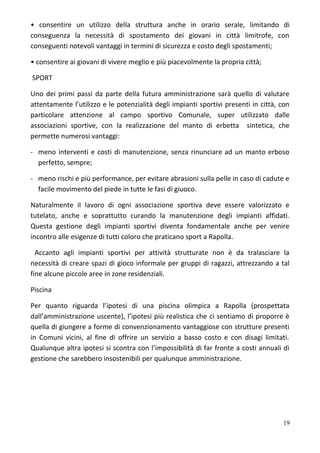• consentire un utilizzo della struttura anche in orario serale, limitando di
conseguenza la necessità di spostamento dei giovani in città limitrofe, con
conseguenti notevoli vantaggi in termini di sicurezza e costo degli spostamenti;
• consentire ai giovani di vivere meglio e più piacevolmente la propria città;
SPORT
Uno dei primi passi da parte della futura amministrazione sarà quello di valutare
attentamente l’utilizzo e le potenzialità degli impianti sportivi presenti in città, con
particolare attenzione al campo sportivo Comunale, super utilizzato dalle
associazioni sportive, con la realizzazione del manto di erbetta sintetica, che
permette numerosi vantaggi:
- meno interventi e costi di manutenzione, senza rinunciare ad un manto erboso
perfetto, sempre;
- meno rischi e più performance, per evitare abrasioni sulla pelle in caso di cadute e
facile movimento del piede in tutte le fasi di giuoco.
Naturalmente il lavoro di ogni associazione sportiva deve essere valorizzato e
tutelato, anche e soprattutto curando la manutenzione degli impianti affidati.
Questa gestione degli impianti sportivi diventa fondamentale anche per venire
incontro alle esigenze di tutti coloro che praticano sport a Rapolla.
Accanto agli impianti sportivi per attività strutturate non è da tralasciare la
necessità di creare spazi di gioco informale per gruppi di ragazzi, attrezzando a tal
fine alcune piccole aree in zone residenziali.
Piscina
Per quanto riguarda l’ipotesi di una piscina olimpica a Rapolla (prospettata
dall’amministrazione uscente), l’ipotesi più realistica che ci sentiamo di proporre è
quella di giungere a forme di convenzionamento vantaggiose con strutture presenti
in Comuni vicini, al fine di offrire un servizio a basso costo e con disagi limitati.
Qualunque altra ipotesi si scontra con l’impossibilità di far fronte a costi annuali di
gestione che sarebbero insostenibili per qualunque amministrazione.
19
 