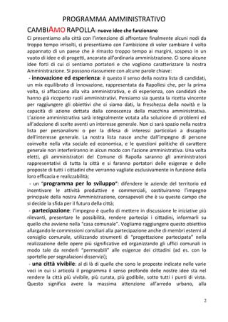 PROGRAMMA AMMINISTRATIVO
CAMBIAMO RAPOLLA: nuove idee che funzionano
Ci presentiamo alla città con l’intenzione di affrontare finalmente alcuni nodi da
troppo tempo irrisolti, ci presentiamo con l’ambizione di voler cambiare il volto
appannato di un paese che è rimasto troppo tempo ai margini, sospeso in un
vuoto di idee e di progetti, ancorato all’ordinaria amministrazione. Ci sono alcune
idee forti di cui ci sentiamo portatori e che vogliono caratterizzare la nostra
Amministrazione. Si possono riassumere con alcune parole chiave:
- innovazione ed esperienza: è questo il senso della nostra lista di candidati,
un mix equilibrato di innovazione, rappresentata da Rapollesi che, per la prima
volta, si affacciano alla vita amministrativa, e di esperienza, con candidati che
hanno già ricoperto ruoli amministrativi. Pensiamo sia questa la ricetta vincente
per raggiungere gli obiettivi che ci siamo dati, la freschezza della novità e la
capacità di azione dettata dalla conoscenza della macchina amministrativa.
L’azione amministrativa sarà integralmente votata alla soluzione di problemi ed
all’adozione di scelte aventi un interesse generale. Non ci sarà spazio nella nostra
lista per personalismi o per la difesa di interessi particolari a discapito
dell’interesse generale. La nostra lista nasce anche dall’impegno di persone
coinvolte nella vita sociale ed economica, e le questioni politiche di carattere
generale non interferiranno in alcun modo con l’azione amministrativa. Una volta
eletti, gli amministratori del Comune di Rapolla saranno gli amministratori
rappresentativi di tutta la città e si faranno portatori delle esigenze e delle
proposte di tutti i cittadini che verranno vagliate esclusivamente in funzione della
loro efficacia e realizzabilità;
- un “programma per lo sviluppo”: difendere le aziende del territorio ed
incentivare le attività produttive e commerciali, costituiranno l’impegno
principale della nostra Amministrazione, consapevoli che è su questo campo che
si decide la sfida per il futuro della città;
- partecipazione: l’impegno è quello di mettere in discussione le iniziative più
rilevanti, presentare le possibilità, rendere partecipi i cittadini, informarli su
quello che avviene nella “casa comunale”. Vogliamo raggiungere questo obiettivo
allargando le commissioni consiliari alla partecipazione anche di membri esterni al
consiglio comunale, utilizzando strumenti di “progettazione partecipata” nella
realizzazione delle opere più significative ed organizzando gli uffici comunali in
modo tale da renderli “permeabili” alle esigenze dei cittadini (ad es. con lo
sportello per segnalazioni disservizi);
- una città vivibile: al di là di quelle che sono le proposte indicate nelle varie
voci in cui si articola il programma il senso profondo delle nostre idee sta nel
rendere la città più vivibile, più curata, più godibile, sotto tutti i punti di vista.
Questo significa avere la massima attenzione all’arredo urbano, alla
2
 