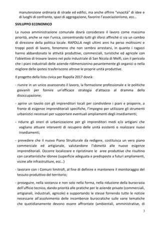 manutenzione ordinaria di strade ed edifici, ma anche offrire “vivacità” di idee e
di luoghi di confronto, spazi di aggregazione, favorire l’associazionismo, ecc…
SVILUPPO ECONOMICO
La nuova amministrazione comunale dovrà considerare il lavoro come massima
priorità, anche se non l’unica, concentrando tutti gli sforzi affinché ci sia un cambio
di direzione della politica locale. RAPOLLA negli ultimi anni ha perso moltissimi e
troppi posti di lavoro, fenomeno che non sembra arrestarsi, in quanto i ragazzi
hanno abbandonato le attività produttive, commerciali, turistiche ed agricole con
l’obiettivo di trovare lavoro nel polo industriale di San Nicola di Melfi, con il pericolo
che i piani industriali delle aziende ridimensionino pesantemente gli organici o nella
migliore delle ipotesi trasferiscono altrove le proprie unità produttive.
Il progetto della lista civica per Rapolla 2017 dovrà:
- riunire in un unico assessorato il lavoro, la formazione professionale e le politiche
giovanili per fornire un’efficace strategia d’attacco al dramma della
disoccupazione;
- aprire un tavolo con gli imprenditori locali per condividere i piani e proporre, a
fronte di esigenze imprenditoriali specifiche, l’impegno per utilizzare gli strumenti
urbanistici necessari per supportare eventuali ampliamenti degli insediamenti;
- ridurre gli oneri di urbanizzazione per gli imprenditori medi e/o artigiani che
vogliano attuare interventi di recupero delle unità esistenti o realizzare nuovi
insediamenti;
- prevedere che il nuovo Piano Strutturale da redigere, costituisca un vero piano
commerciale ed artigianale, valutandone l’idoneità alle nuove esigenze
imprenditoriali. Occorre localizzare e ripristinare le aree produttive che risultino
con caratteristiche idonee (superficie adeguata e predisposte a futuri ampliamenti,
vicine alle infrastrutture, ecc…)
- lavorare con i Comuni limitrofi, al fine di definire e mantenere il monitoraggio del
tessuto produttivo del territorio;
- proseguire, nella sostanza e non solo nella forma, nella riduzione della burocrazia
dell’ufficio tecnico, dando priorità alle pratiche per le aziende private (commerciali,
artigianali, industriali, agricole) e supportando le stesse fornendo tutte le notizie
necessarie all’assolvimento delle incombenze burocratiche sulle varie tematiche
che quotidianamente devono essere affrontate (ambientali, amministrative, di
3
 