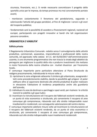 sicurezza, finanziarie, ecc..). Si rende necessario concretizzare il progetto dello
sportello unico per le imprese, da tempo promesso ma mai concretamente portato
avanti;
- monitorare costantemente il fenomeno del pendolarismo, seguendo e
valorizzando l’attività del gruppo pendolari, al fine di migliorare i servizi e gli orari
del trasporto pubblico;
- fondamentale sarà la possibilità di accedere a finanziamenti regionali, nazionali ed
europei, partecipando con progetti innovativi ai bandi che tali organizzazioni
possono concedere.
URBANISTICA E VIABILITA’
Edilizia privata
Il Regolamento Urbanistico Comunale redatto senza il coinvolgimento delle attività
produttive, commerciali, associative, imprenditoriali e professionali della nostra
comunità, ed approvato nella seduta di C.C. del 01/03/2017 dall’amministrazione
uscente, è uno strumento programmatico che non traccia la strada degli obiettivi da
perseguire per migliorare la qualità della vita e produrre investimenti che mettano
in moto l’economia della nostra cittadina con risultati disastrosi per l’economia
locale.
E' comunque importante porre particolare attenzione al Piano Strutturale da
redigere prossimamente, individuando le misure volte a:
1)- ripristinare la zona artigianale adiacente il cimitero già urbanizzata, assegnando i
lotti come precedentemente stabilito, dando la possibilità agli artigiani di poter
edificare oltre al capannone destinato alle attività produttive di poter realizzare
in elevazione l’abitazione di residenza propedeutica anche alla guardiania
dell’azienda;
2)- individuare le aree da destinare a parcheggi e spazi verdi, per risolvere le criticità
inerenti la viabilità e gli spazi ludici;
3)- incentivare la ristrutturazione ed il recupero dei fabbricati esistenti rendendo, da
un punto di vista economico e strutturale, più conveniente il recupero di aree
comunque già compromesse, riducendo così allo stretto indispensabile nuovi
insediamenti e residenziali, con conseguente valorizzazione del centro storico.
E' comunque importante adottare misure volte ad incentivare la ristrutturazione ed
il recupero dei fabbricati esistenti rendendo, da un punto di vista economico e
strutturale, più conveniente il recupero di aree comunque già compromesse,
riducendo così allo stretto indispensabile nuovi insediamenti residenziali.
4
 