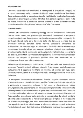 Viabilità esterna
La viabilità deve essere un’opportunità di vita migliore, di progresso e sviluppo, ma
al tempo stesso deve anche preservare le identità e non cannibalizzare il territorio.
Occorrerà dare priorità al potenziamento della viabilità delle strade di collegamento
con contrada Gianvito per agevolare il traffico della zona di espansione con il resto
del Paese. Individuare e potenziare percorsi alternativi al fine di liberare quanto
prima il Paese dal traffico pesante “massacrante” che l’attraversa.
Viabilità interna
La nostra città soffre della carenza di parcheggi sia nelle zone di nuova costruzione
che nel centro storico, con grave disagio delle realtà commerciali. Il recupero di
nuove importanti aree da destinare a parcheggio sarebbe possibile realizzando dei
parcheggi interrati nella parte terminale della villa Comunale in modo tale da
preservare l’utilizzo dell’area, senza incidere sull’aspetto ambientale ed
architettonico. Le aree parcheggio attuali di piazza Garibaldi sarebbero interamente
temporizzate in modo tale da non procurare disagi per gli utenti, riservando per i
proprietari delle attività commerciali parcheggi privati. Inoltre in altre zone critiche
del paese quali via Melfi si potrebbe dare la possibilità ai privati di realizzare dei box
interrati con recupero al patrimonio pubblico delle aree sovrastanti per la
realizzazione di parcheggi ed aree attrezzate.
Nel centro storico si possono individuare e riqualificare delle aree eventualmente
anche con l'abbattimento di fabbricati esistenti. E', comunque, possibile ragionare
sull’eventualità di apportare modifiche alla viabilità, ad esempio con nuovi sensi
unici ove possibile, al fine di ricavare piccole aree a parcheggio dislocate in vari punti
della città;
Un altro punto che andrebbe certamente a favorire l’organizzazione della viabilità
urbana, così come la clientela dei negozi, sarebbe l'istituzione di piccole aree adibite
a parcheggio a pagamento, evitando in tal modo lo stazionamento troppo
prolungato di auto, destinandone poi il ricavato al miglioramento e mantenimento
della segnaletica e dell'arredo urbano. In generale si rende indispensabile l’adozione
di un Piano del traffico adeguato alla situazione attuale che organizzi chiaramente il
flusso veicolare secondo una logica sistemica e non sporadica. Su tutto il territorio
cittadino sarà necessario che la Polizia Locale prosegua a vigilare in modo costante
sul rispetto del parcheggio, che dovrà avvenire esclusivamente nelle aree destinate
con segnaletica verticale ed orizzontale a tale scopo. Ciò comporterà ovviamente
l’installazione di nuovi divieti di sosta o di indicazione chiara ed inequivocabile su
5
 