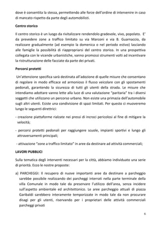 dove è consentita la stessa, permettendo alle forze dell’ordine di intervenire in caso
di mancato rispetto da parte degli automobilisti.
Centro storico
Il centro storico è un luogo da rivitalizzare rendendolo gradevole, vivo, popolato. E’
da prevedere zone a traffico limitato su via Marconi e via B. Guarnaccio, da
realizzare gradualmente (ad esempio la domenica o nel periodo estivo) lasciando
alle famiglie la possibilità di riappropriarsi del centro storico. In una prospettiva
collegata con le vicende urbanistiche, vanno promossi strumenti volti ad incentivare
la ristrutturazione delle facciate da parte dei privati.
Percorsi protetti
Un’attenzione specifica sarà destinata all’adozione di quelle misure che consentano
di regolare in modo efficace ed armonioso il flusso veicolare con gli spostamenti
pedonali, garantendo la sicurezza di tutti gli utenti della strada. Le misure che
intendiamo adottare vanno lette alla luce di una valutazione “paritaria” tra i diversi
soggetti che utilizzano un percorso urbano. Non esiste una primazia dell’automobile
sugli altri utenti. Esiste una condivisione di spazi limitati. Per questo ci muoveremo
lungo le seguenti direttrici:
- creazione piattaforme rialzate nei pressi di incroci pericolosi al fine di mitigare la
velocità;
- percorsi protetti pedonali per raggiungere scuole, impianti sportivi e lungo gli
attraversamenti principali;
- attivazione “zone a traffico limitato” in aree da destinare ad attività commerciali;
LAVORI PUBBLICI
Sulla tematica degli interventi necessari per la città, abbiamo individuato una serie
di priorità. Ecco le nostre proposte:
a) PARCHEGGI: Il recupero di nuove importanti aree da destinare a parcheggio
sarebbe possibile realizzando dei parcheggi interrati nella parte terminale della
villa Comunale in modo tale da preservare l’utilizzo dell’area, senza incidere
sull’aspetto ambientale ed architettonico. Le aree parcheggio attuali di piazza
Garibaldi sarebbero interamente temporizzate in modo tale da non procurare
disagi per gli utenti, riservando per i proprietari delle attività commerciali
parcheggi privati
6
 