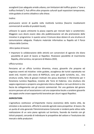 accoglienti (con adeguato arredo urbano, con limitazioni del traffico grazie a “zone a
traffico limitato”). Può offrire altre proposte culturali quali esposizioni temporanee,
visite guidate al centro cittadino e alle chiese.
Inoltre:
promuovere servizi di qualità nella ricettività turistica (favorire insediamenti
commerciali di vendita di prodotti locali);
utilizzare lo spazio antistante la piazza coperta per mercati tipici e caratteristici.
Maggiore cura dovrà essere data alla pubblicizzazione ed alla promozione delle
iniziative in programma: in questo senso il Comune deve dotarsi di una struttura di
comunicazione adeguata. Produrre materiale informativo su Rapolla ed il Parco
Urbano delle Cantine.
Altre ipotesi di lavoro:
• Importare la collaborazione delle attività con convenzioni di agenzie che diano
possibilità di posti di lavoro ai Rapollesi. Rivalutare possibilità di inserimento
Rapolla, città turistica, nei percorsi di Matera 2019;
Ufficio turistico
Pensiamo ad un ufficio turistico dinamico, vivace, giovanile che propone ed
organizza eventi ed iniziative: visite guidate, accoglienza dei turisti soprattutto nei
week end, incontri sulla storia di RAPOLLA, corsi per guide turistiche, ecc… Una
struttura snella, fatta di giovani motivati che possa diventare il riferimento per il
fenomeno turistico Rapollese, insieme alle Terre di Federico. Una struttura che
sappia organizzare e proporre una giornata intera a Rapolla e nei suoi dintorni e che
faccia da collegamento con gli esercizi commerciali. Per una gestione del genere
occorre pensare ad un’associazione o ad una cooperativa locale a carattere giovanile
che sappia anche creare opportunità lavorative per alcuni ragazzi Rapollesi.
AGRICOLTURA
L’agricoltura costituisce un’importante risorsa economica della nostra città, da
stimolare e da sostenere. affinché le aziende agricole siano prospettive di lavoro. Da
un punto di vista generale l’Amministrazione Comunale si renderà parte attiva nella
realizzazione di un vero piano agricolo sul territorio, facendo da tramite con gli
Istituti preposti, cercando di individuare le prospettive del settore e l’evoluzione dei
mercati e delle produzioni.
8
 