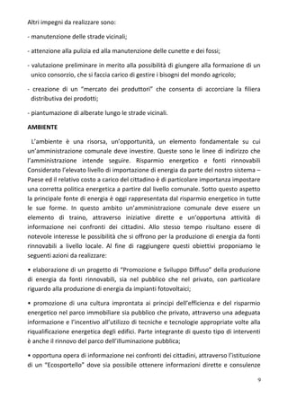 Altri impegni da realizzare sono:
- manutenzione delle strade vicinali;
- attenzione alla pulizia ed alla manutenzione delle cunette e dei fossi;
- valutazione preliminare in merito alla possibilità di giungere alla formazione di un
unico consorzio, che si faccia carico di gestire i bisogni del mondo agricolo;
- creazione di un “mercato dei produttori” che consenta di accorciare la filiera
distributiva dei prodotti;
- piantumazione di alberate lungo le strade vicinali.
AMBIENTE
L’ambiente è una risorsa, un’opportunità, un elemento fondamentale su cui
un’amministrazione comunale deve investire. Queste sono le linee di indirizzo che
l’amministrazione intende seguire. Risparmio energetico e fonti rinnovabili
Considerato l’elevato livello di importazione di energia da parte del nostro sistema –
Paese ed il relativo costo a carico del cittadino è di particolare importanza impostare
una corretta politica energetica a partire dal livello comunale. Sotto questo aspetto
la principale fonte di energia è oggi rappresentata dal risparmio energetico in tutte
le sue forme. In questo ambito un’amministrazione comunale deve essere un
elemento di traino, attraverso iniziative dirette e un’opportuna attività di
informazione nei confronti dei cittadini. Allo stesso tempo risultano essere di
notevole interesse le possibilità che si offrono per la produzione di energia da fonti
rinnovabili a livello locale. Al fine di raggiungere questi obiettivi proponiamo le
seguenti azioni da realizzare:
• elaborazione di un progetto di “Promozione e Sviluppo Diffuso” della produzione
di energia da fonti rinnovabili, sia nel pubblico che nel privato, con particolare
riguardo alla produzione di energia da impianti fotovoltaici;
• promozione di una cultura improntata ai principi dell’efficienza e del risparmio
energetico nel parco immobiliare sia pubblico che privato, attraverso una adeguata
informazione e l’incentivo all’utilizzo di tecniche e tecnologie appropriate volte alla
riqualificazione energetica degli edifici. Parte integrante di questo tipo di interventi
è anche il rinnovo del parco dell’illuminazione pubblica;
• opportuna opera di informazione nei confronti dei cittadini, attraverso l’istituzione
di un “Ecosportello” dove sia possibile ottenere informazioni dirette e consulenze
9
 