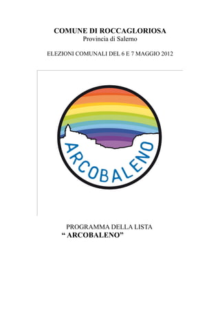 COMUNE DI ROCCAGLORIOSA
           Provincia di Salerno

ELEZIONI COMUNALI DEL 6 E 7 MAGGIO 2012




     PROGRAMMA DELLA LISTA
    “ ARCOBALENO”
 