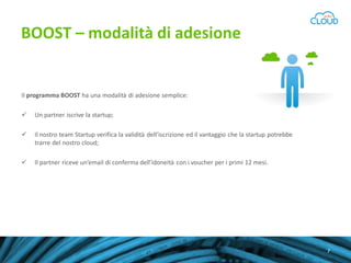 BOOST – modalità di adesione

Il programma BOOST ha una modalità di adesione semplice:


Un partner iscrive la startup;



Il nostro team Startup verifica la validità dell’iscrizione ed il vantaggio che la startup potrebbe
trarre del nostro cloud;



Il partner riceve un’email di conferma dell’idoneità con i voucher per i primi 12 mesi.

Scopri il programma Aruba Cloud Startup
7

 