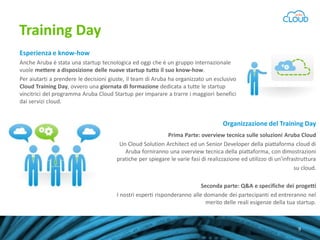Training Day
Esperienza e know-how
Anche Aruba è stata una startup tecnologica ed oggi che è un gruppo internazionale
vuole mettere a disposizione delle nuove startup tutto il suo know-how.
Per aiutarti a prendere le decisioni giuste, il team di Aruba ha organizzato un esclusivo
Cloud Training Day, ovvero una giornata di formazione dedicata a tutte le startup
vincitrici del programma Aruba Cloud Startup per imparare a trarre i maggiori benefici
dai servizi cloud.

Organizzazione del Training Day
Prima Parte: overview tecnica sulle soluzioni Aruba Cloud
Un Cloud Solution Architect ed un Senior Developer della piattaforma cloud di
Aruba forniranno una overview tecnica della piattaforma, con dimostrazioni
pratiche per spiegare le varie fasi di realizzazione ed utilizzo di un’infrastruttura
su cloud.
Seconda parte: Q&A e specifiche dei progetti
I nostri esperti risponderanno alle domande dei partecipanti ed entreranno nel
merito delle reali esigenze della tua startup.
Scopri il programma Aruba Cloud Startup
9

 