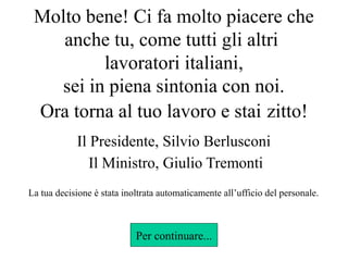 Molto bene! Ci fa molto piacere che
anche tu, come tutti gli altri
lavoratori italiani,
sei in piena sintonia con noi.
Ora torna al tuo lavoro e stai zitto!
Il Presidente, Silvio Berlusconi
Il Ministro, Giulio Tremonti
La tua decisione è stata inoltrata automaticamente all’ufficio del personale.

Per continuare...

 