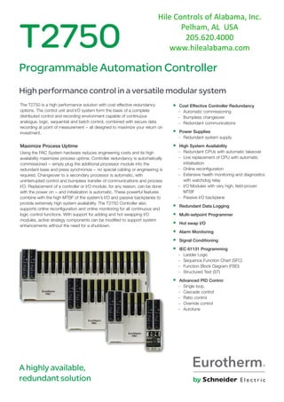 The T2750 is a high performance solution with cost effective redundancy
options. The control unit and I/O system form the basis of a complete
distributed control and recording environment capable of continuous
analogue, logic, sequential and batch control, combined with secure data
recording at point of measurement − all designed to maximize your return on
investment.
Maximize Process Uptime
Using the PAC System hardware reduces engineering costs and its high
availability maximizes process uptime. Controller redundancy is automatically
commissioned − simply plug the additional processor module into the
redundant base and press synchronize − no special cabling or engineering is
required. Changeover to a secondary processor is automatic, with
uninterrupted control and bumpless transfer of communications and process
I/O. Replacement of a controller or I/O module, for any reason, can be done
with the power on − and initialization is automatic. These powerful features
combine with the high MTBF of the system’s I/O and passive backplanes to
provide extremely high system availability. The T2750 Controller also
supports online reconfiguration and online monitoring for all continuous and
logic control functions. With support for adding and hot swapping I/O
modules, active strategy components can be modified to support system
enhancements without the need for a shutdown.
T2750
Programmable Automation Controller
High performance control in a versatile modular system
• Cost Effective Controller Redundancy
– Automatic commissioning
– Bumpless changeover
– Redundant communications
• Power Supplies
– Redundant system supply
• High System Availability
– Redundant CPUs with automatic takeover
– Live replacement of CPU with automatic
initialisation
– Online reconfiguration
– Extensive health monitoring and diagnostics
with watchdog relay
– I/O Modules with very high, field-proven
MTBF
– Passive I/O backplane
• Redundant Data Logging
• Multi-setpoint Programmer
• Hot swap I/O
• Alarm Monitoring
• Signal Conditioning
• IEC 61131 Programming
– Ladder Logic
– Sequence Function Chart (SFC)
– Function Block Diagram (FBD)
– Structured Text (ST)
• Advanced PID Control
– Single loop
– Cascade control
– Ratio control
– Override control
– Autotune
A highly available,
redundant solution
Hile Controls of Alabama, Inc.
Pelham, AL USA
205.620.4000
www.hilealabama.com
 