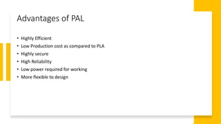 Advantages of PAL
• Highly Efficient
• Low Production cost as compared to PLA
• Highly secure
• High Reliability
• Low power required for working
• More flexible to design
 