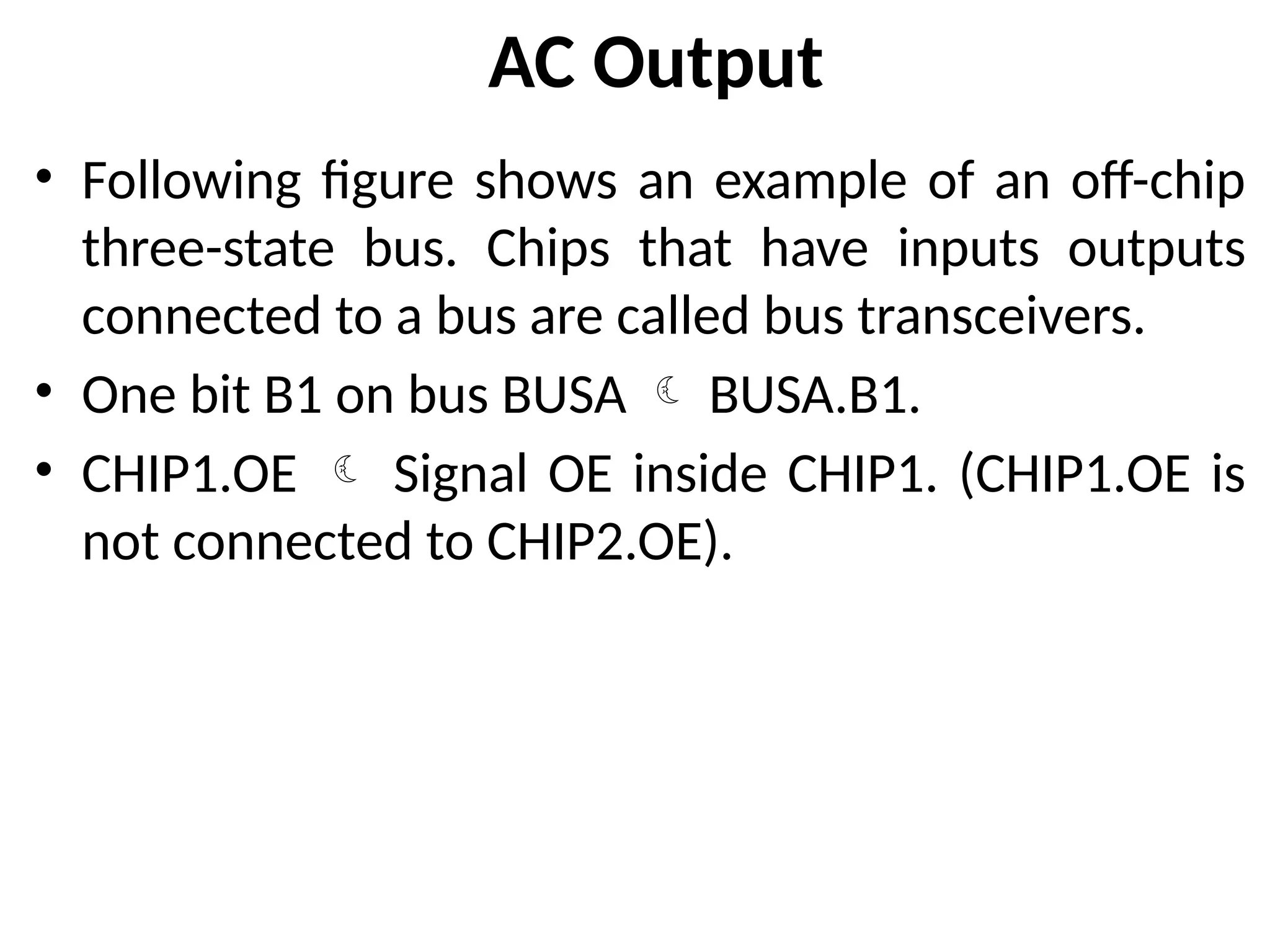 AC Output
• Following figure shows an example of an off-chip
three-state bus. Chips that have inputs outputs
connected to a bus are called bus transceivers.
• One bit B1 on bus BUSA  BUSA.B1.
• CHIP1.OE  Signal OE inside CHIP1. (CHIP1.OE is
not connected to CHIP2.OE).
 