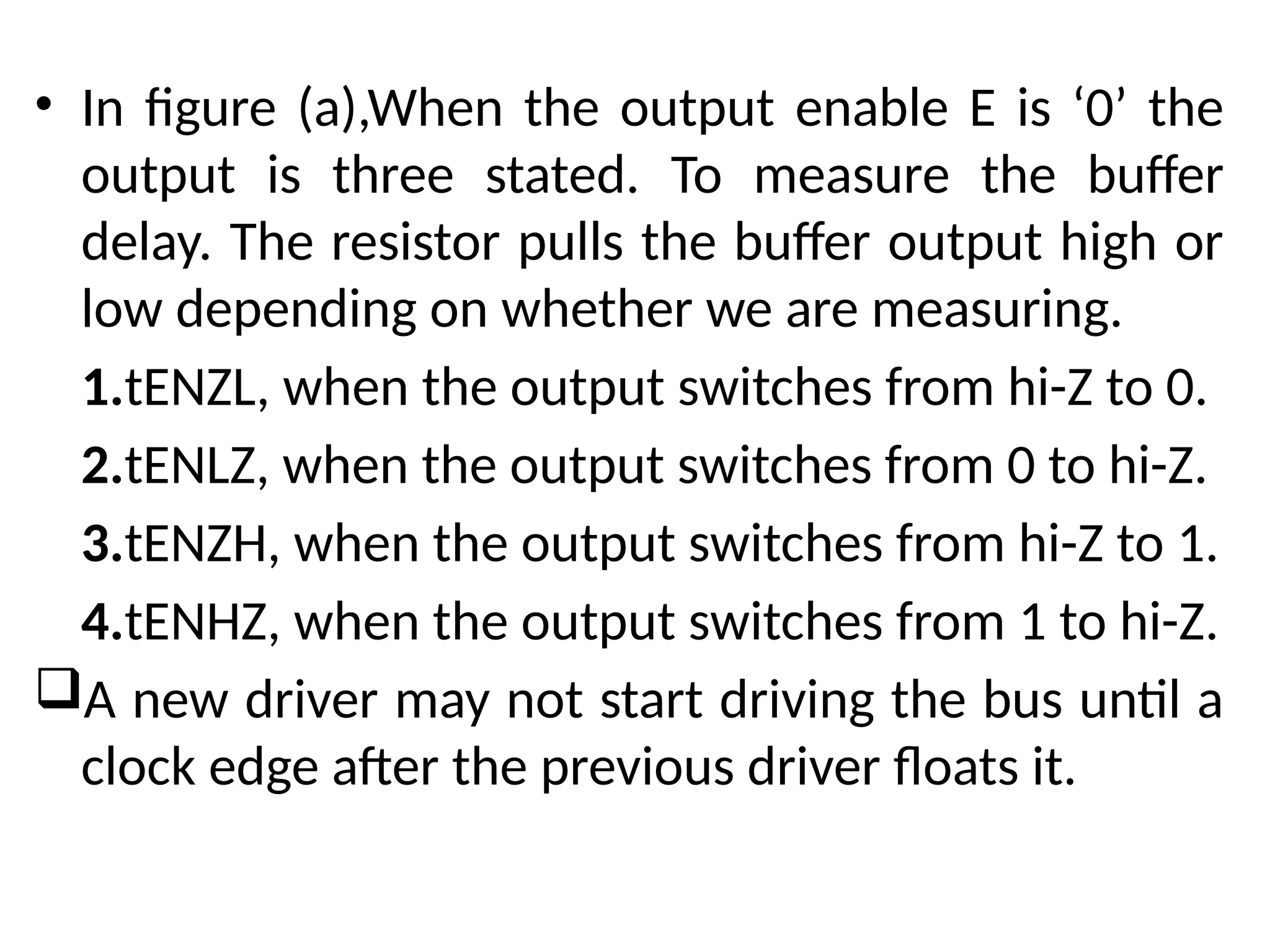 • In figure (a),When the output enable E is ‘0’ the
output is three stated. To measure the buffer
delay. The resistor pulls the buffer output high or
low depending on whether we are measuring.
1.tENZL, when the output switches from hi-Z to 0.
2.tENLZ, when the output switches from 0 to hi-Z.
3.tENZH, when the output switches from hi-Z to 1.
4.tENHZ, when the output switches from 1 to hi-Z.
A new driver may not start driving the bus until a
clock edge after the previous driver floats it.
 