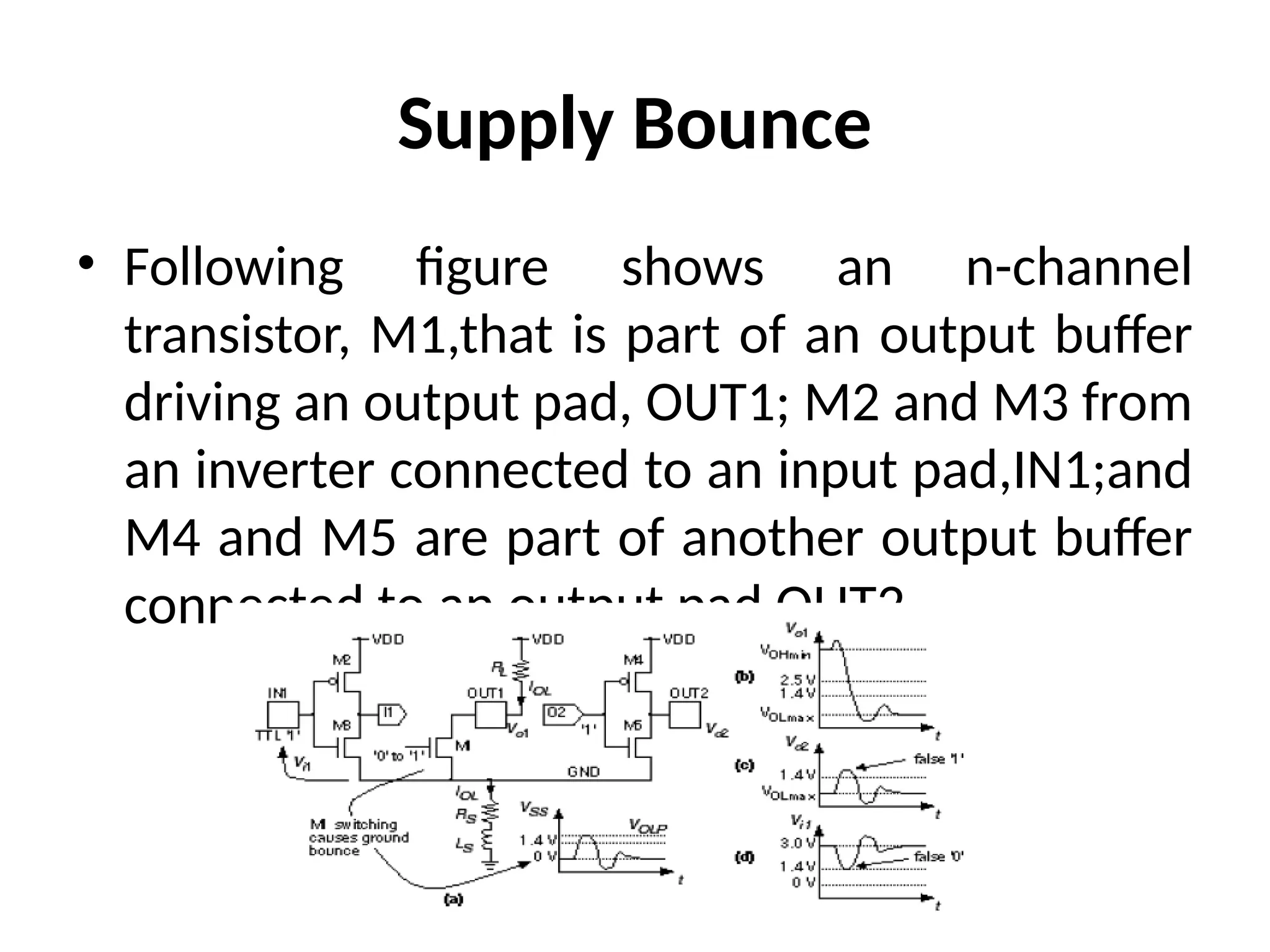 Supply Bounce
• Following figure shows an n-channel
transistor, M1,that is part of an output buffer
driving an output pad, OUT1; M2 and M3 from
an inverter connected to an input pad,IN1;and
M4 and M5 are part of another output buffer
connected to an output pad OUT2.
 