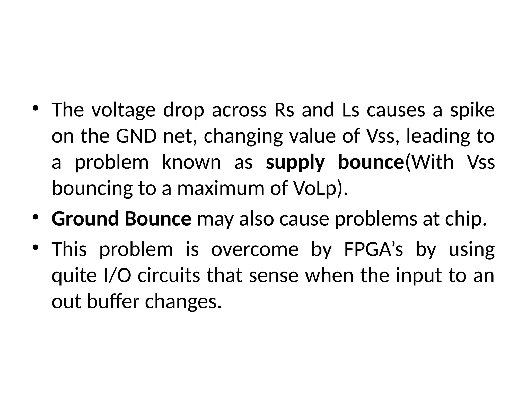 • The voltage drop across Rs and Ls causes a spike
on the GND net, changing value of Vss, leading to
a problem known as supply bounce(With Vss
bouncing to a maximum of VoLp).
• Ground Bounce may also cause problems at chip.
• This problem is overcome by FPGA’s by using
quite I/O circuits that sense when the input to an
out buffer changes.
 