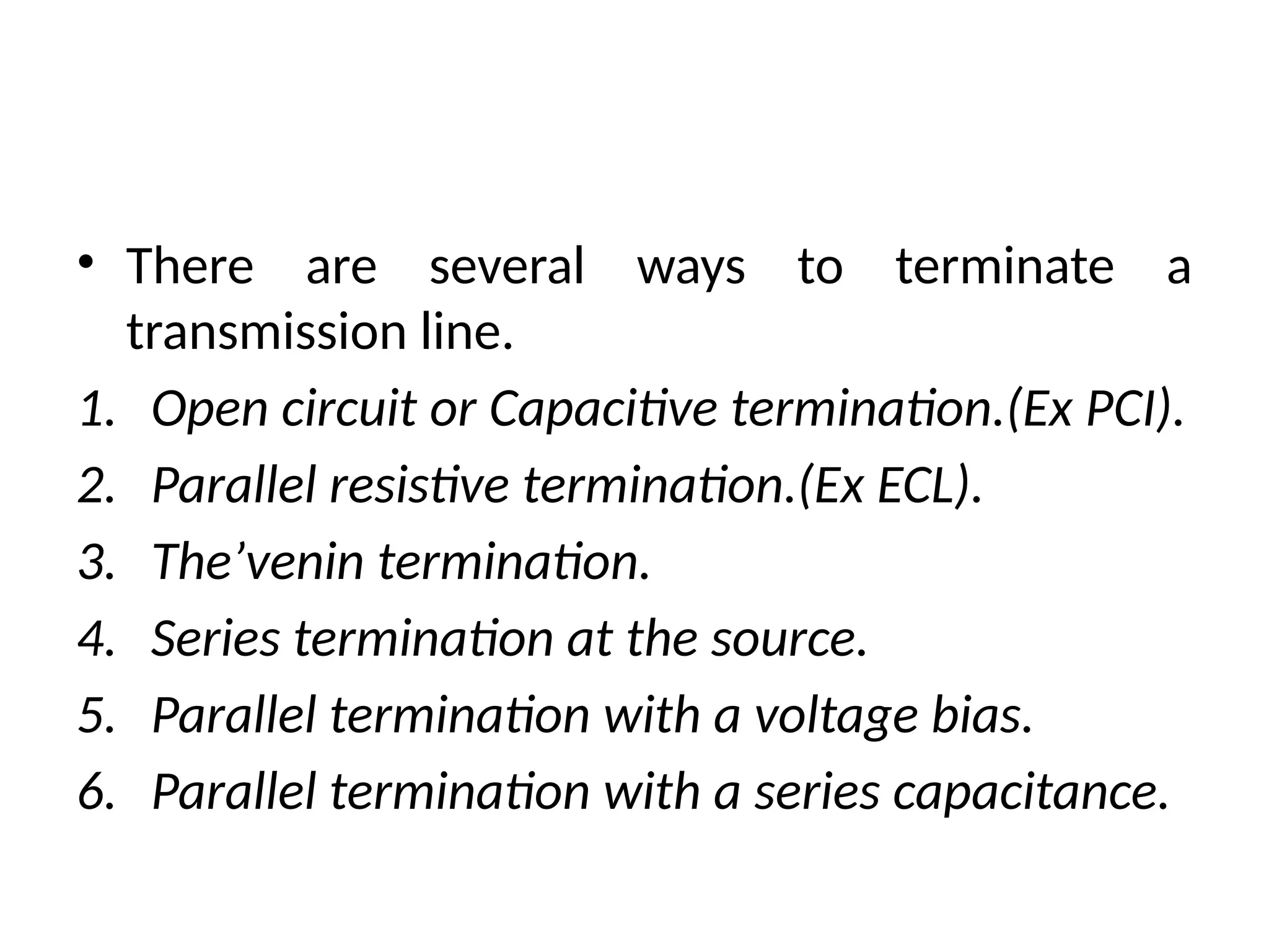 • There are several ways to terminate a
transmission line.
1. Open circuit or Capacitive termination.(Ex PCI).
2. Parallel resistive termination.(Ex ECL).
3. The’venin termination.
4. Series termination at the source.
5. Parallel termination with a voltage bias.
6. Parallel termination with a series capacitance.
 