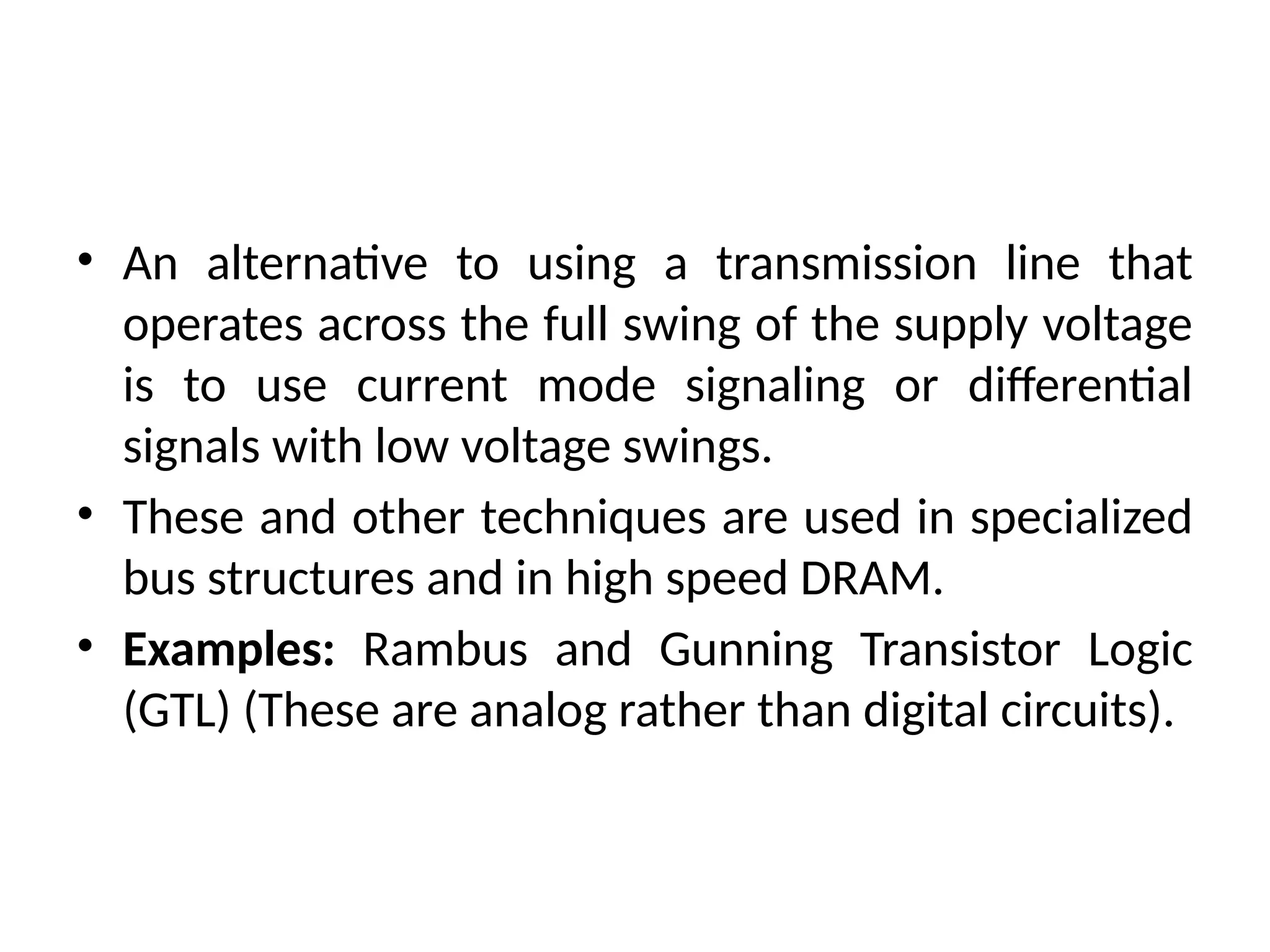 • An alternative to using a transmission line that
operates across the full swing of the supply voltage
is to use current mode signaling or differential
signals with low voltage swings.
• These and other techniques are used in specialized
bus structures and in high speed DRAM.
• Examples: Rambus and Gunning Transistor Logic
(GTL) (These are analog rather than digital circuits).
 